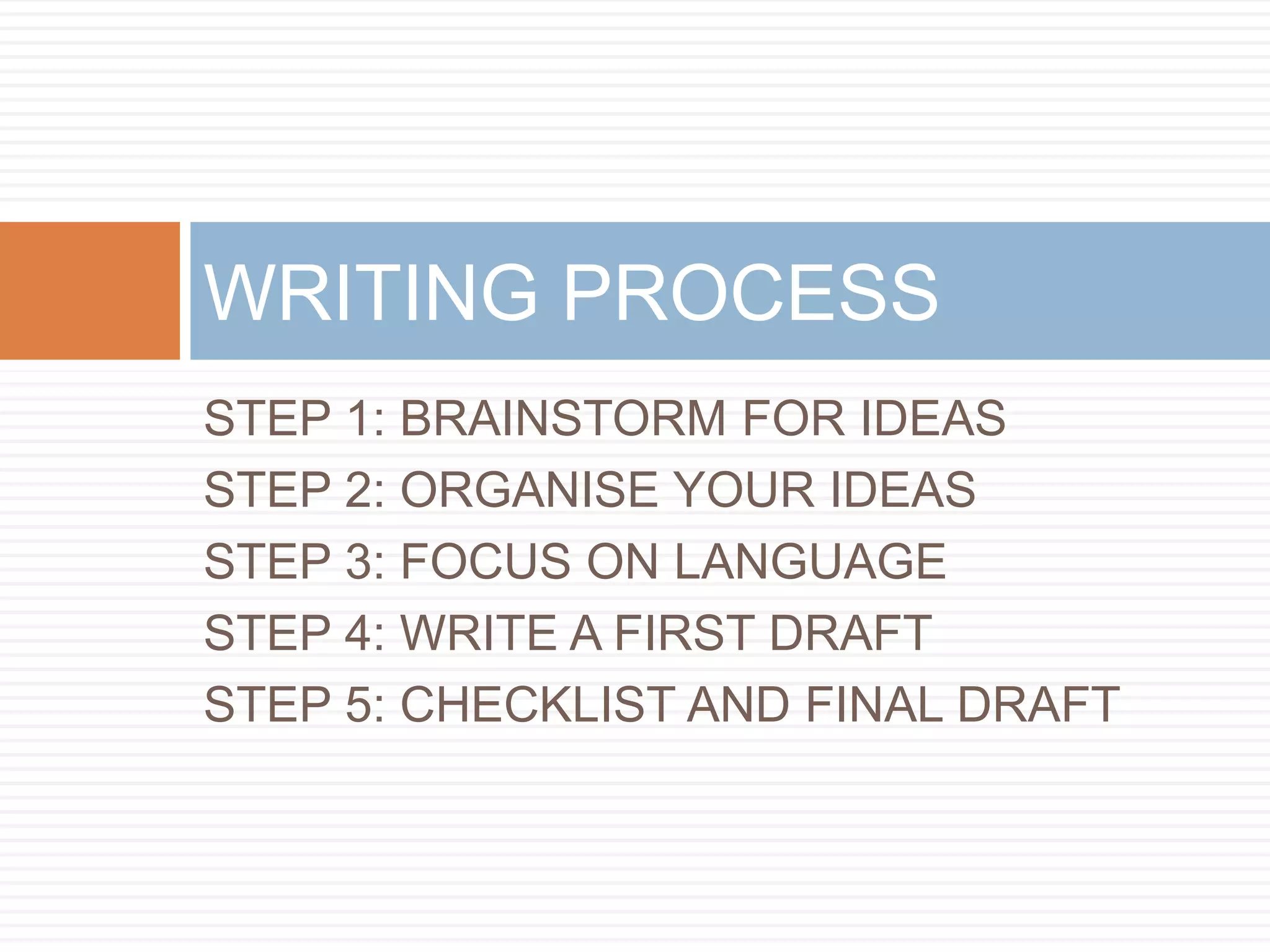 STEP 1: BRAINSTORM FOR IDEAS
STEP 2: ORGANISE YOUR IDEAS
STEP 3: FOCUS ON LANGUAGE
STEP 4: WRITE A FIRST DRAFT
STEP 5: CHECKLIST AND FINAL DRAFT
WRITING PROCESS
 