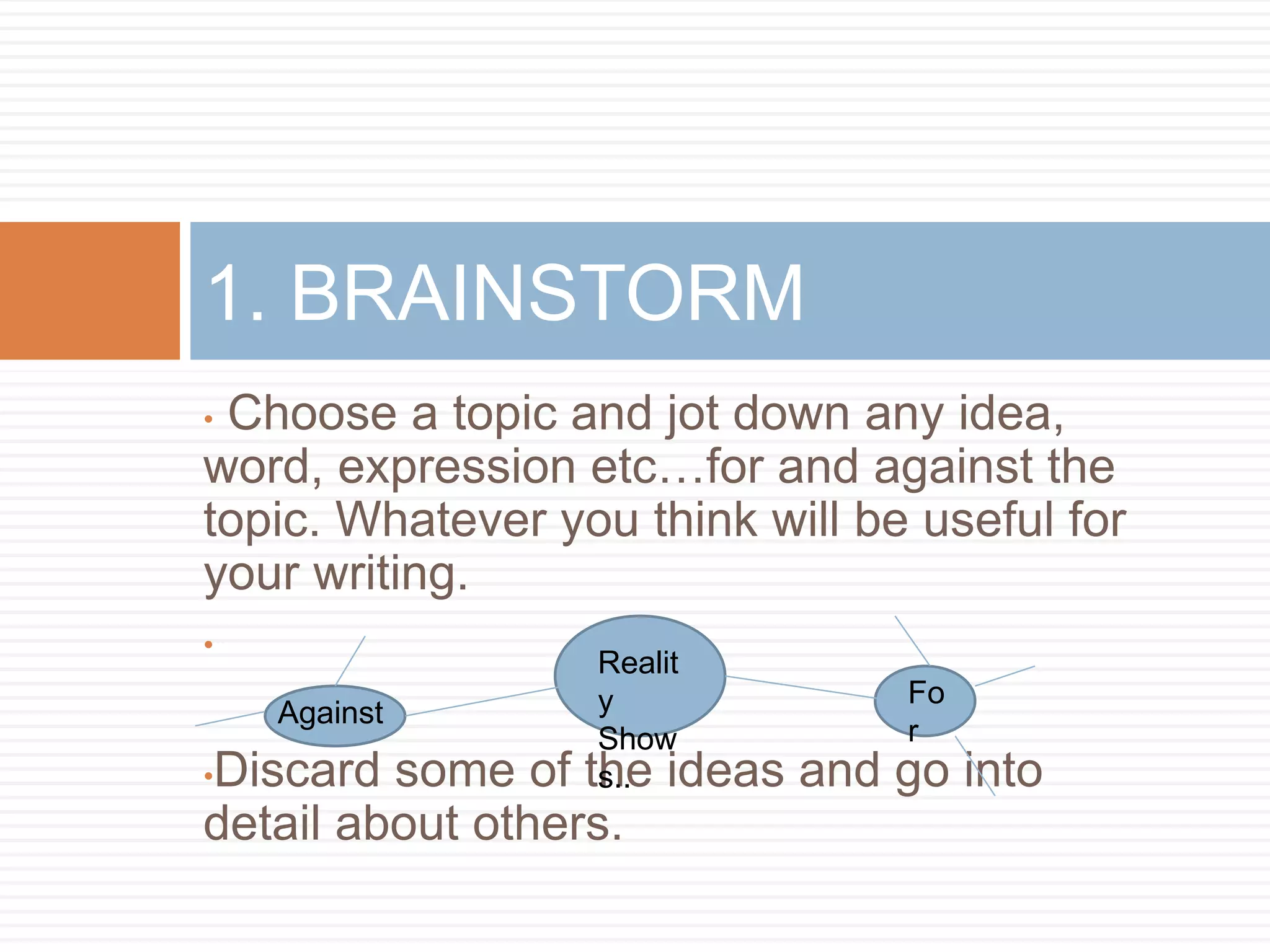 • Choose a topic and jot down any idea,
word, expression etc…for and against the
topic. Whatever you think will be useful for
your writing.
•
•Discard some of the ideas and go into
detail about others.
1. BRAINSTORM
Realit
y
Show
s..
Fo
r
Against
 