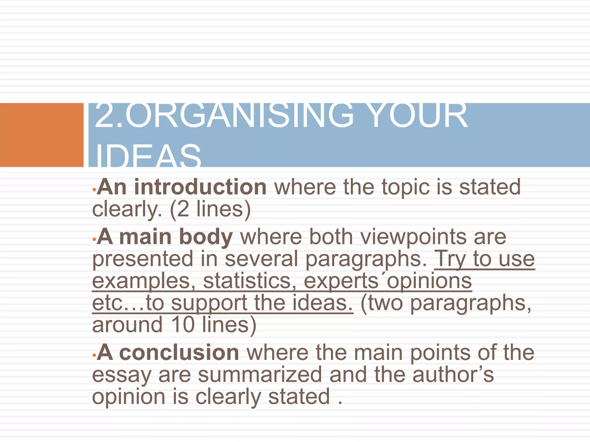 •An introduction where the topic is stated
clearly. (2 lines)
•A main body where both viewpoints are
presented in several paragraphs. Try to use
examples, statistics, experts´opinions
etc…to support the ideas. (two paragraphs,
around 10 lines)
•A conclusion where the main points of the
essay are summarized and the author’s
opinion is clearly stated .
2.ORGANISING YOUR
IDEAS
 