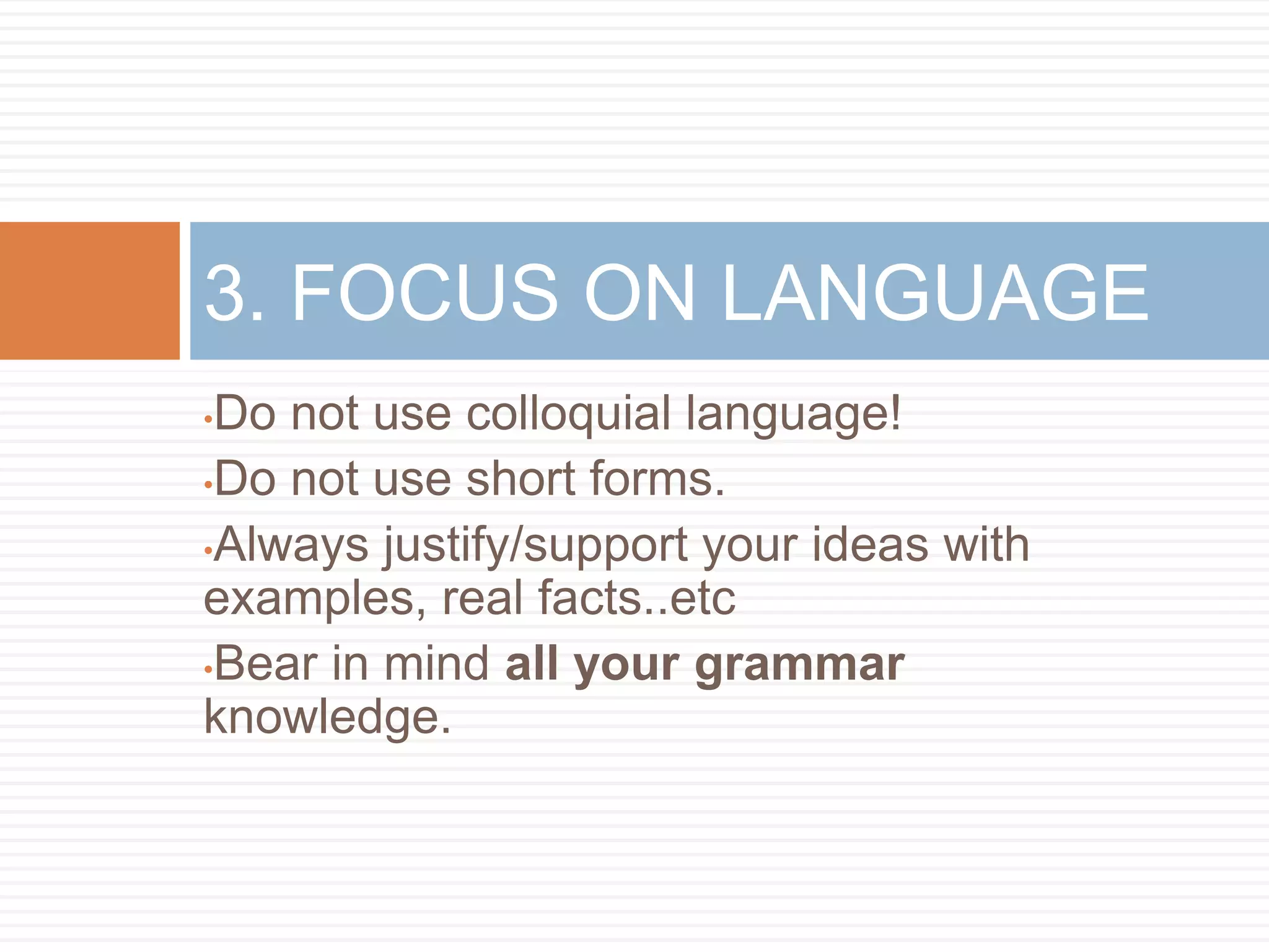 •Do not use colloquial language!
•Do not use short forms.
•Always justify/support your ideas with
examples, real facts..etc
•Bear in mind all your grammar
knowledge.
3. FOCUS ON LANGUAGE
 