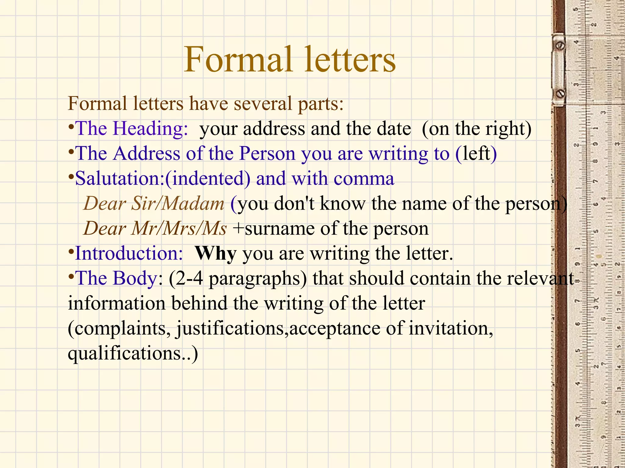 Formal letters
Formal letters have several parts:
•The Heading: your address and the date (on the right)
•The Address of the Person you are writing to (left)
•Salutation:(indented) and with comma
Dear Sir/Madam (you don't know the name of the person)
Dear Mr/Mrs/Ms +surname of the person
•Introduction: Why you are writing the letter.
•The Body: (2-4 paragraphs) that should contain the relevant
information behind the writing of the letter
(complaints, justifications,acceptance of invitation,
qualifications..)