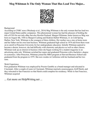 Meg Whitman Is The Only Woman That Has Lead Two Major...
Background
According to CNBC news (Wachenje et al., 2014) Meg Whitman is the only woman that has lead two
major United States public companies. This phenomenal woman has had the pleasure of holding the
title of CEO for not only eBay but also Hewlett Packard. Margret Whitman, better known as Meg was
born on August 4th, 1956 to Margret Cushing and Hedrick Hallett Whitman, Jr. in Cold Spring
Harbor, New York. Whitman is the youngest of three children. Her mother was a stay at home mom
and her father ran his own loan business. Whitman graduated high school in 1974 and from there went
on to enroll in Princeton University for her undergraduate education. Initially Whitman aspired to
become a doctor, however, she had difficulty with chemistry and physics as well as other classes.
Whitman took up an interest in business when she began working for a student magazine in an
advertising sales role. Whitman switched her major and graduated Princeton with a bachelor s degree
in economics. After Princeton, Whitman joined the MBA program at Harvard Business School and
graduated from the program in 1979. She now resides in California with her husband and her two
sons.
Work Experience
Post graduation Whitman was employed by Procter Gamble as a brand manager and relocated to
Cincinnati. After a couple of years in Cincinnati, Whitman married a neurosurgeon, Griff Harsh, and
they relocated to San Francisco so that Harsh could complete his residency. While in San Francisco,
Whitman acquired
... Get more on HelpWriting.net ...
 