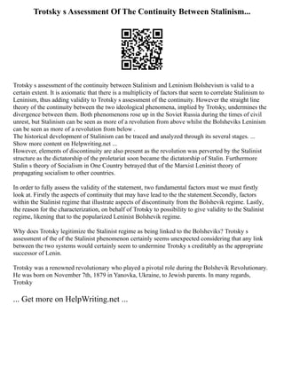 Trotsky s Assessment Of The Continuity Between Stalinism...
Trotsky s assessment of the continuity between Stalinism and Leninism Bolshevism is valid to a
certain extent. It is axiomatic that there is a multiplicity of factors that seem to correlate Stalinism to
Leninism, thus adding validity to Trotsky s assessment of the continuity. However the straight line
theory of the continuity between the two ideological phenomena, implied by Trotsky, undermines the
divergence between them. Both phenomenons rose up in the Soviet Russia during the times of civil
unrest, but Stalinism can be seen as more of a revolution from above whilst the Bolsheviks Leninism
can be seen as more of a revolution from below .
The historical development of Stalinism can be traced and analyzed through its several stages. ...
Show more content on Helpwriting.net ...
However, elements of discontinuity are also present as the revolution was perverted by the Stalinist
structure as the dictatorship of the proletariat soon became the dictatorship of Stalin. Furthermore
Stalin s theory of Socialism in One Country betrayed that of the Marxist Leninist theory of
propagating socialism to other countries.
In order to fully assess the validity of the statement, two fundamental factors must we must firstly
look at. Firstly the aspects of continuity that may have lead to the the statement.Secondly, factors
within the Stalinist regime that illustrate aspects of discontinuity from the Bolshevik regime. Lastly,
the reason for the characterization, on behalf of Trotsky to possibility to give validity to the Stalinist
regime, likening that to the popularized Leninist Bolshevik regime.
Why does Trotsky legitimize the Stalinist regime as being linked to the Bolsheviks? Trotsky s
assessment of the of the Stalinist phenomenon certainly seems unexpected considering that any link
between the two systems would certainly seem to undermine Trotsky s creditably as the appropriate
successor of Lenin.
Trotsky was a renowned revolutionary who played a pivotal role during the Bolshevik Revolutionary.
He was born on November 7th, 1879 in Yanovka, Ukraine, to Jewish parents. In many regards,
Trotsky
... Get more on HelpWriting.net ...
 