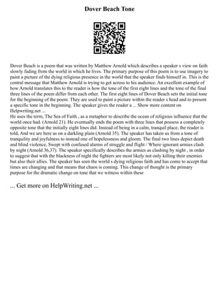 Dover Beach Tone
Dover Beach is a poem that was written by Matthew Arnold which describes a speaker s view on faith
slowly fading from the world in which he lives. The primary purpose of this poem is to use imagery to
paint a picture of the dying religious presence in the world that the speaker finds himself in. This is the
central message that Matthew Arnold is trying to get across to his audience. An excellent example of
how Arnold translates this to the reader is how the tone of the first eight lines and the tone of the final
three lines of the poem differ from each other. The first eight lines of Dover Beach sets the initial tone
for the beginning of the poem. They are used to paint a picture within the reader s head and to present
a specific tone in the beginning. The speaker gives the reader a ... Show more content on
Helpwriting.net ...
He uses the term, The Sea of Faith , as a metaphor to describe the ocean of religious influence that the
world once had. (Arnold 21). He eventually ends the poem with three lines that possess a completely
opposite tone that the initially eight lines did. Instead of being in a calm, tranquil place, the reader is
told, And we are here as on a darkling plain (Arnold 35). The speaker has taken us from a tone of
tranquility and joyfulness to instead one of hopelessness and gloom. The final two lines depict death
and blind violence, Swept with confused alarms of struggle and flight / Where ignorant armies clash
by night (Arnold 36,37). The speaker specifically describes the armies as clashing by night , in order
to suggest that with the blackness of night the fighters are most likely not only killing their enemies
but also their allies. The speaker has seen the world s dying religious faith and has come to accept that
times are changing and that means that chaos is coming. This change of thought is the primary
purpose for the dramatic change on tone that we witness within these
... Get more on HelpWriting.net ...
 