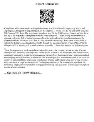 Export Regulations
Compliance with customs rules and regulations must be followed in order to properly import and
export goods. In regards to import regulations the importer of record files the customs entry using the
US Customs 7501 form. The importer of record can also file the US Customs release with 3461 form.
It is up to the importer to arrange the exam and release of goods. The following documentation is
required with entry: bill of lading, commercial invoice and packing list. Another requirement for
imports is to have a Customs bond filed to cover the value of the cargo. For export, it is required to
submit the shipper s export declaration (SED) through the automated export system (AES). Prior to
filing the AES, a booking will be made with the steamship ... Show more content on Helpwriting.net
...
These documents were implemented and enforced to protect the company s trade secrets. When an
employee was hired they were explained and instructed to finalize the documents. The non disclosure
agreement was used to protect the employees and partners from sharing proprietary information about
the company and how business is conducted. The non compete was used to ensure that in the event the
employee terminated their relationship with Samuel Shapiro and Company, Inc. they would not take
their customers or employees with them. The language outlined in the non compete stated that the
terminated employee will not attempt to engage relationship with customers or employees for eighteen
months after termination
... Get more on HelpWriting.net ...
 