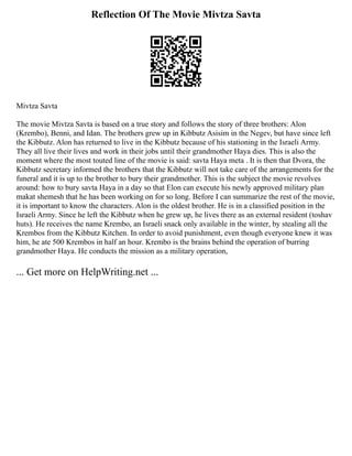 Reflection Of The Movie Mivtza Savta
Mivtza Savta
The movie Mivtza Savta is based on a true story and follows the story of three brothers: Alon
(Krembo), Benni, and Idan. The brothers grew up in Kibbutz Asisim in the Negev, but have since left
the Kibbutz. Alon has returned to live in the Kibbutz because of his stationing in the Israeli Army.
They all live their lives and work in their jobs until their grandmother Haya dies. This is also the
moment where the most touted line of the movie is said: savta Haya meta . It is then that Dvora, the
Kibbutz secretary informed the brothers that the Kibbutz will not take care of the arrangements for the
funeral and it is up to the brother to bury their grandmother. This is the subject the movie revolves
around: how to bury savta Haya in a day so that Elon can execute his newly approved military plan
makat shemesh that he has been working on for so long. Before I can summarize the rest of the movie,
it is important to know the characters. Alon is the oldest brother. He is in a classified position in the
Israeli Army. Since he left the Kibbutz when he grew up, he lives there as an external resident (toshav
huts). He receives the name Krembo, an Israeli snack only available in the winter, by stealing all the
Krembos from the Kibbutz Kitchen. In order to avoid punishment, even though everyone knew it was
him, he ate 500 Krembos in half an hour. Krembo is the brains behind the operation of burring
grandmother Haya. He conducts the mission as a military operation,
... Get more on HelpWriting.net ...
 