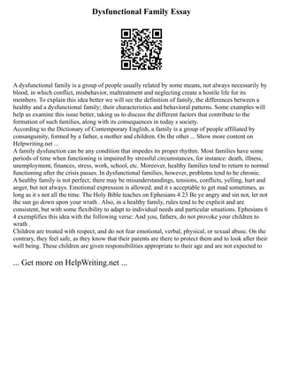 Dysfunctional Family Essay
A dysfunctional family is a group of people usually related by some means, not always necessarily by
blood, in which conflict, misbehavior, maltreatment and neglecting create a hostile life for its
members. To explain this idea better we will see the definition of family, the differences between a
healthy and a dysfunctional family; their characteristics and behavioral patterns. Some examples will
help us examine this issue better, taking us to discuss the different factors that contribute to the
formation of such families, along with its consequences in today s society.
According to the Dictionary of Contemporary English, a family is a group of people affiliated by
consanguinity, formed by a father, a mother and children. On the other ... Show more content on
Helpwriting.net ...
A family dysfunction can be any condition that impedes its proper rhythm. Most families have some
periods of time when functioning is impaired by stressful circumstances, for instance: death, illness,
unemployment, finances, stress, work, school, etc. Moreover, healthy families tend to return to normal
functioning after the crisis passes. In dysfunctional families, however, problems tend to be chronic.
A healthy family is not perfect; there may be misunderstandings, tensions, conflicts, yelling, hurt and
anger, but not always. Emotional expression is allowed; and it s acceptable to get mad sometimes, as
long as it s not all the time. The Holy Bible teaches on Ephesians 4 23 Be ye angry and sin not, let not
the sun go down upon your wrath . Also, in a healthy family, rules tend to be explicit and are
consistent, but with some flexibility to adapt to individual needs and particular situations. Ephesians 6
4 exemplifies this idea with the following verse: And you, fathers, do not provoke your children to
wrath .
Children are treated with respect, and do not fear emotional, verbal, physical, or sexual abuse. On the
contrary, they feel safe, as they know that their parents are there to protect them and to look after their
well being. These children are given responsibilities appropriate to their age and are not expected to
... Get more on HelpWriting.net ...
 