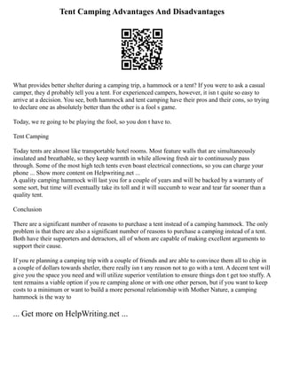 Tent Camping Advantages And Disadvantages
What provides better shelter during a camping trip, a hammock or a tent? If you were to ask a casual
camper, they d probably tell you a tent. For experienced campers, however, it isn t quite so easy to
arrive at a decision. You see, both hammock and tent camping have their pros and their cons, so trying
to declare one as absolutely better than the other is a fool s game.
Today, we re going to be playing the fool, so you don t have to.
Tent Camping
Today tents are almost like transportable hotel rooms. Most feature walls that are simultaneously
insulated and breathable, so they keep warmth in while allowing fresh air to continuously pass
through. Some of the most high tech tents even boast electrical connections, so you can charge your
phone ... Show more content on Helpwriting.net ...
A quality camping hammock will last you for a couple of years and will be backed by a warranty of
some sort, but time will eventually take its toll and it will succumb to wear and tear far sooner than a
quality tent.
Conclusion
There are a significant number of reasons to purchase a tent instead of a camping hammock. The only
problem is that there are also a significant number of reasons to purchase a camping instead of a tent.
Both have their supporters and detractors, all of whom are capable of making excellent arguments to
support their cause.
If you re planning a camping trip with a couple of friends and are able to convince them all to chip in
a couple of dollars towards shetler, there really isn t any reason not to go with a tent. A decent tent will
give you the space you need and will utilize superior ventilation to ensure things don t get too stuffy. A
tent remains a viable option if you re camping alone or with one other person, but if you want to keep
costs to a minimum or want to build a more personal relationship with Mother Nature, a camping
hammock is the way to
... Get more on HelpWriting.net ...
 