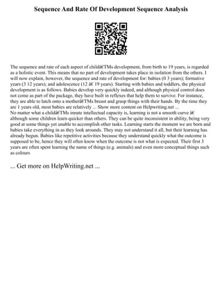 Sequence And Rate Of Development Sequence Analysis
The sequence and rate of each aspect of childâ€TMs development, from birth to 19 years, is regarded
as a holistic event. This means that no part of development takes place in isolation from the others. I
will now explain, however, the sequence and rate of development for: babies (0 3 years); formative
years (3 12 years); and adolescence (12 â€ 19 years). Starting with babies and toddlers, the physical
development is as follows. Babies develop very quickly indeed, and although physical control does
not come as part of the package, they have built in reflexes that help them to survive. For instance,
they are able to latch onto a motherâ€TMs breast and grasp things with their hands. By the time they
are 1 years old, most babies are relatively ... Show more content on Helpwriting.net ...
No matter what a childâ€TMs innate intellectual capacity is, learning is not a smooth curve â€
although some children learn quicker than others. They can be quite inconsistent in ability, being very
good at some things yet unable to accomplish other tasks. Learning starts the moment we are born and
babies take everything in as they look arounds. They may not understand it all, but their learning has
already begun. Babies like repetitive activities because they understand quickly what the outcome is
supposed to be, hence they will often know when the outcome is not what is expected. Their first 3
years are often spent learning the name of things (e.g. animals) and even more conceptual things such
as colours
... Get more on HelpWriting.net ...
 