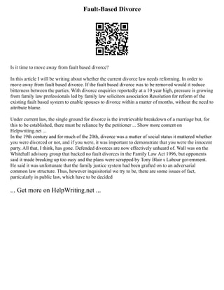 Fault-Based Divorce
Is it time to move away from fault based divorce?
In this article I will be writing about whether the current divorce law needs reforming. In order to
move away from fault based divorce. If the fault based divorce was to be removed would it reduce
bitterness between the parties. With divorce enquiries reportedly at a 10 year high, pressure is growing
from family law professionals led by family law solicitors association Resolution for reform of the
existing fault based system to enable spouses to divorce within a matter of months, without the need to
attribute blame.
Under current law, the single ground for divorce is the irretrievable breakdown of a marriage but, for
this to be established, there must be reliance by the petitioner ... Show more content on
Helpwriting.net ...
In the 19th century and for much of the 20th, divorce was a matter of social status it mattered whether
you were divorced or not, and if you were, it was important to demonstrate that you were the innocent
party. All that, I think, has gone. Defended divorces are now effectively unheard of. Wall was on the
Whitehall advisory group that backed no fault divorces in the Family Law Act 1996, but opponents
said it made breaking up too easy and the plans were scrapped by Tony Blair s Labour government.
He said it was unfortunate that the family justice system had been grafted on to an adversarial
common law structure. Thus, however inquisitorial we try to be, there are some issues of fact,
particularly in public law, which have to be decided
... Get more on HelpWriting.net ...
 