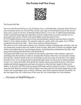 The Persian Gulf War Essay
The Persian Gulf War
The war in the Persian Gulf was a war of religious favor, cruel leadership, and greed. Desert Storm or
more commonly known ass The Golf War was the same type of war that had accrued in this area for
many years except for one fact. In Operation Desert Storm, it was a mix of sophisticated technology
and the combined leadership and cooperation from the coalition that was used to end the war in a
quick and timely manner. Which in the end probably saved thousands of lives.
In 1979 Saddam Hussien took control of Iraq, and immediately made his presence known when he
killed 21 of his cabinet members. He wanted to make his country whole once again. So in 1990 he
invaded Kuwait and in less than ... Show more content on Helpwriting.net ...
The names of a few of the major countries were Australia, Canada, Czechoslovakia, and Italy. The war
was financed by countries that were unable to send in troops. More than 53 billion was pledged. Saudi
Arabia and southern Kuwait were the largest donors. Switzerland also contributed to the allies, after
being neutral during both World War I and World War II.
The largest tank battle in the war conclusively showed the superiority of the coalition s tanks new
technology that allowed them to attach at an impossible distance where they were basically immune
from Iraq fire. Another benefit to the new technology was the new types of metal they were making
the tanks out of. It was strong and most importantly light which was necessary for maneuverability
reasons. As a whole, the battles showed that the coalition clearly out classed the tactics of the Iraq s
emphasized pitched engagements and linear movements as they had been taught by there soviet
leaders. In the entire Gulf War Iraq lost around 4,000 tanks and the coalition lost only 4. This quote
states the truth about the situation in Desert Storm. quot;Iraq went from the fourth largest army in the
world to the second biggest army in Iraq in 100 hours. quot; Said Lieutenant General Tom Kelly. On
the final night of the war, within hours of the cease fire, two United States Air Force bombers
... Get more on HelpWriting.net ...
 