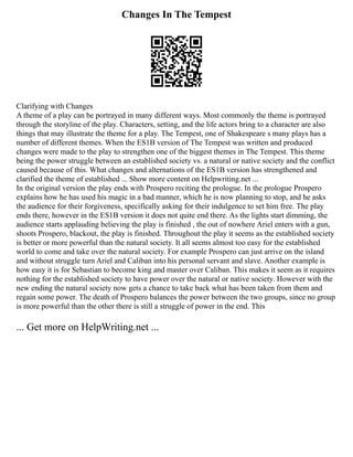 Changes In The Tempest
Clarifying with Changes
A theme of a play can be portrayed in many different ways. Most commonly the theme is portrayed
through the storyline of the play. Characters, setting, and the life actors bring to a character are also
things that may illustrate the theme for a play. The Tempest, one of Shakespeare s many plays has a
number of different themes. When the ES1B version of The Tempest was written and produced
changes were made to the play to strengthen one of the biggest themes in The Tempest. This theme
being the power struggle between an established society vs. a natural or native society and the conflict
caused because of this. What changes and alternations of the ES1B version has strengthened and
clarified the theme of established ... Show more content on Helpwriting.net ...
In the original version the play ends with Prospero reciting the prologue. In the prologue Prospero
explains how he has used his magic in a bad manner, which he is now planning to stop, and he asks
the audience for their forgiveness, specifically asking for their indulgence to set him free. The play
ends there, however in the ES1B version it does not quite end there. As the lights start dimming, the
audience starts applauding believing the play is finished , the out of nowhere Ariel enters with a gun,
shoots Prospero, blackout, the play is finished. Throughout the play it seems as the established society
is better or more powerful than the natural society. It all seems almost too easy for the established
world to come and take over the natural society. For example Prospero can just arrive on the island
and without struggle turn Ariel and Caliban into his personal servant and slave. Another example is
how easy it is for Sebastian to become king and master over Caliban. This makes it seem as it requires
nothing for the established society to have power over the natural or native society. However with the
new ending the natural society now gets a chance to take back what has been taken from them and
regain some power. The death of Prospero balances the power between the two groups, since no group
is more powerful than the other there is still a struggle of power in the end. This
... Get more on HelpWriting.net ...
 