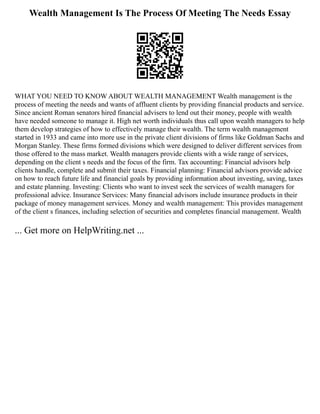 Wealth Management Is The Process Of Meeting The Needs Essay
WHAT YOU NEED TO KNOW ABOUT WEALTH MANAGEMENT Wealth management is the
process of meeting the needs and wants of affluent clients by providing financial products and service.
Since ancient Roman senators hired financial advisers to lend out their money, people with wealth
have needed someone to manage it. High net worth individuals thus call upon wealth managers to help
them develop strategies of how to effectively manage their wealth. The term wealth management
started in 1933 and came into more use in the private client divisions of firms like Goldman Sachs and
Morgan Stanley. These firms formed divisions which were designed to deliver different services from
those offered to the mass market. Wealth managers provide clients with a wide range of services,
depending on the client s needs and the focus of the firm. Tax accounting: Financial advisors help
clients handle, complete and submit their taxes. Financial planning: Financial advisors provide advice
on how to reach future life and financial goals by providing information about investing, saving, taxes
and estate planning. Investing: Clients who want to invest seek the services of wealth managers for
professional advice. Insurance Services: Many financial advisors include insurance products in their
package of money management services. Money and wealth management: This provides management
of the client s finances, including selection of securities and completes financial management. Wealth
... Get more on HelpWriting.net ...
 