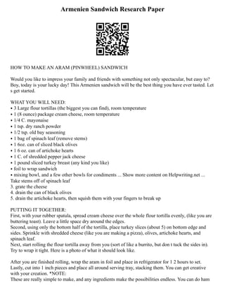 Armenien Sandwich Research Paper
HOW TO MAKE AN ARAM (PINWHEEL) SANDWICH
Would you like to impress your family and friends with something not only spectacular, but easy to?
Boy, today is your lucky day! This Armenien sandwich will be the best thing you have ever tasted. Let
s get started.
WHAT YOU WILL NEED:
⦁ 3 Large flour tortillas (the biggest you can find), room temperature
⦁ 1 (8 ounce) package cream cheese, room temperature
⦁ 1/4 C. mayonaise
⦁ 1 tsp. dry ranch powder
⦁ 1/2 tsp. old bay seasoning
⦁ 1 bag of spinach leaf (remove stems)
⦁ 1 6oz. can of sliced black olives
⦁ 1 6 oz. can of artichoke hearts
⦁ 1 C. of shredded pepper jack cheese
⦁ 1 pound sliced turkey breast (any kind you like)
⦁ foil to wrap sandwich
⦁ mixing bowl, and a few other bowls for condiments ... Show more content on Helpwriting.net ...
Take stems off of spinach leaf
3. grate the cheese
4. drain the can of black olives
5. drain the artichoke hearts, then squish them with your fingers to break up
PUTTING IT TOGETHER:
First, with your rubber spatula, spread cream cheese over the whole flour tortilla evenly, (like you are
buttering toast). Leave a little space dry around the edges.
Second, using only the bottom half of the tortilla, place turkey slices (about 5) on bottom edge and
sides. Sprinkle with shredded cheese (like you are making a pizza), olives, artichoke hearts, and
spinach leaf.
Next, start rolling the flour tortilla away from you (sort of like a burrito, but don t tuck the sides in).
Try to wrap it tight. Here is a photo of what it should look like.
After you are finished rolling, wrap the aram in foil and place in refrigerator for 1 2 hours to set.
Lastly, cut into 1 inch pieces and place all around serving tray, stacking them. You can get creative
with your creation. *NOTE:
These are really simple to make, and any ingredients make the possibilities endless. You can do ham
 