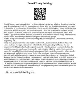 Donald Trump Sociology
Donald Trump s unprecedented victory in the presidential election has polarized the nation, to say the
least. Some individuals exult. For many other Americans, however, the election s outcome represents
the beginning of a regime where fear dominates the sociopolitical atmosphere. Trump has been readily
forthcoming with his aggressive anti immigration policy, which in its worst state included, among
other strategies, a promise to deport all illegal immigrants and a plan to reinforce the border with
Mexico. Opponents accuse the president elect of racist motivations because his policy plan appears to
create a hostile environment that explicitly targets Latino minority groups.
Indeed, Trump has inflated the issues surrounding Mexican immigration ... Show more content on
Helpwriting.net ...
Trump connects problems that were once associated with African American ghettos to the newer
Latino enclaves. These problems are not cultural but systemic, according to Massey: The out
migration of middle class families from ghetto areas left behind a destitute community lacking the
institutions, resources, and values necessary for success in post industrial society. Socioeconomic
immobility caused by historic institutional racism against blacks created communities in Los Angeles
where economic hardship was the norm. Unlike other immigrant groups who possess certain
economic and racial characteristics conducive to success in the modern social climate of the United
States such as the Korean Americans, Latinos can only make a feasible living in the high poverty areas
which blacks once occupied and were consequently forced to inherit all the deeply embedded social
issues of those areas. A Mexican culture of crime thus does not cause the high incidence of crime in
Los Angeles s economically desperate neighborhoods as Trump would have the nation believe. Rather,
the crime stricken culture present in the inner city is the symptom of systemic and historical processes
which dictate the modern environment in
... Get more on HelpWriting.net ...
 