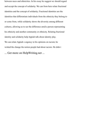 between races and ethnicities. In his essay he suggest we should regard
and accept the concept of solidarity. We can from here relate fractional
identities and the concept of solidarity. Fractional identities are the
identities that differentiate individuals from the ethnicity they belong to
or come from, while solidarity shows the diversity among different
cultures, allowing us to see the difference amid a person representing
his ethnicity and another community or ethnicity. Relating fractional
identity and solidarity help Appiah talk about identity play.
We can relate Appiah s urgency to his opinions on racism; he
wished the change the notion people had about racism. He didn t
... Get more on HelpWriting.net ...
 