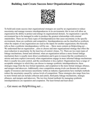 Building And Create Success Inter Organizational Strategies
To build and create success inter organizational strategies are used by an organization to reduce
uncertainty and manage resource interdependencies in its environment; this in turn will allow an
organization the ability to protect and enlarge its organizational domain. An organization s specific
environment has to be managed in order to produce the greatest relationships with external
stakeholders. There are two basic types of interdependencies that cause uncertainty in the specific
environment, those are symbiotic and competitive. Interdependencies can be classified as symbiotic
when the outputs of one organization are used as the inputs for another organization; this basically
tells us that a symbiotic interdependency will be one ... Show more content on Helpwriting.net ...
We understand that an organization ...aims to choose and inter organizational strategy that offers the
most reduction in uncertainty for the least loss of control. (Jones, 71). There are two main types of
linkage mechanisms, formal and informal, when an organization utilizes a more formal linkage
mechanism there is usually more direct coordination and it goes to reason that the coordination is
stricter and more explicit conversely when organizations engage in more informal linkage mechanisms
there is usually less joint control, and the coordination is less explicit. Organizations have a range of
acceptable strategies in which they can choose to manage symbiotic interdependencies; these
strategies range from the less formal reputation, and cooptation to the more formal strategic alliance,
and mergers and takeovers. Additionally since competition among rivals can threaten the current
supply of resources and increase uncertainty within an industry organizations have multiple methods
reduce the uncertainty caused by various levels of competition. These strategies also range from less
to more formal and can include collusion and cartels, third party linkage mechanisms, strategic
alliances, and mergers and takeovers. The two less formal methods for managing symbiotic
interdependencies are reputation and cooptation. The least formal and least direct
... Get more on HelpWriting.net ...
 