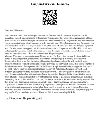Essay on American Philosophy
American Philosophy
In all its forms, American philosophy emphasizes freedom and the supreme importance of the
individual. Indeed, an examination of four major American writers shows these concepts in all four
main schools of American thought Epicureanism, Transcendentalism, Pragmatism, and Protestantism.
Epicureanism is the pursuit of pleasure in order to avoid pain. This philosophy is very American. One
of the most famous American Epicureans is Walt Whitman. Whitman is, perhaps, America s greatest
poet. He was an ardent supporter of freedom and democracy. His poetry not only reflected his love
and respect for America, but also the importance and the needs of the individual. Whitman s love for
America stems from the ... Show more content on Helpwriting.net ...
Many of Whitman s poems contain graphic sex scenes. By describing his own feelings, Whitman
hoped to encourage other Americans to pursue their own feelings in a country that allowed it.
Transcendentalism is another American philosophy that also deals heavily with the individual.
Transcendentalists believed formalized society oppressed the individual. Thus, they strove to create a
doctrine that stressed the importance of the individual. Ralph Waldo Emerson suggested this idea in
his book Nature. Emerson maintains that man is one with Nature and Nature is one with God,
therefore giving the ordinary individual validity and worth. These two qualities are attributes that
every American is familiar with and has a desire for. Another Transcendental concept is the phrase
Trust Thyself. Transcendentalists believed that human nature is essentially good; thus, an individual
should rely on his or her intuition. This concept may be the reason for Americans hating to admit that
they are wrong. Pragmatism is also a philosophy that is deeply embedded in American culture.
Pragmatism is a doctrine which tests truth by its practical consequences. William James was the most
influential American pragmatic philosopher. James used pragmatism to solve the problems that
interfered with the individuals feeling at home in the universe. James concluded that philosophy was
only useful if one could use it to better his or her life. Americans today think the
... Get more on HelpWriting.net ...
 
