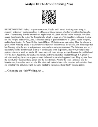 Analysis Of The Article Breaking News
BREAKING NEWS! Hello, I m your newscaster, Nicole, and I have a breaking news story. A
currently unknown virus is spreading. It all began with one person, who has been identified as John
Jones. Scientists say that the epidemic all began when Mr. Jones inhaled a virus microbe. The virus
spread from him to the rest of the Jones family, which is made up of his daughters, Julia and Jessica;
his son, Joseph; and his wife, Jane. The Jones family is quarantined now at Central Health Hospital,
and the head doctor, Dr. Adam Rollin, has told News 57 that they are recovering. I had the chance to
speak to Mr. Jones by phone to ask him how he believes he contracted the disease. Mr. Jones says that
last Tuesday night, he was at a department store and was using the restroom. The bathroom was very
unsanitary, and he tried to touch as little of the sink and toilet as possible. However, before he had
gotten a chance to wash his hands, Mr. Jones sneezed. In an attempt to cover his nose, he put his hand
over his face. Accidently, he touched his mouth, and virus microbes entered through it. A group of
scientists studying the scenario gave us more information on what happened next. They say that from
the mouth, the virus must have gotten into the bloodstream. Prior to the virus s entrance into the
bloodstream, it attached itself to cells. The virus took over the host cell s enzymes and switched them
out with the viral enzymes. Next, the virus needed to reproduce. It did this by making copies
... Get more on HelpWriting.net ...
 