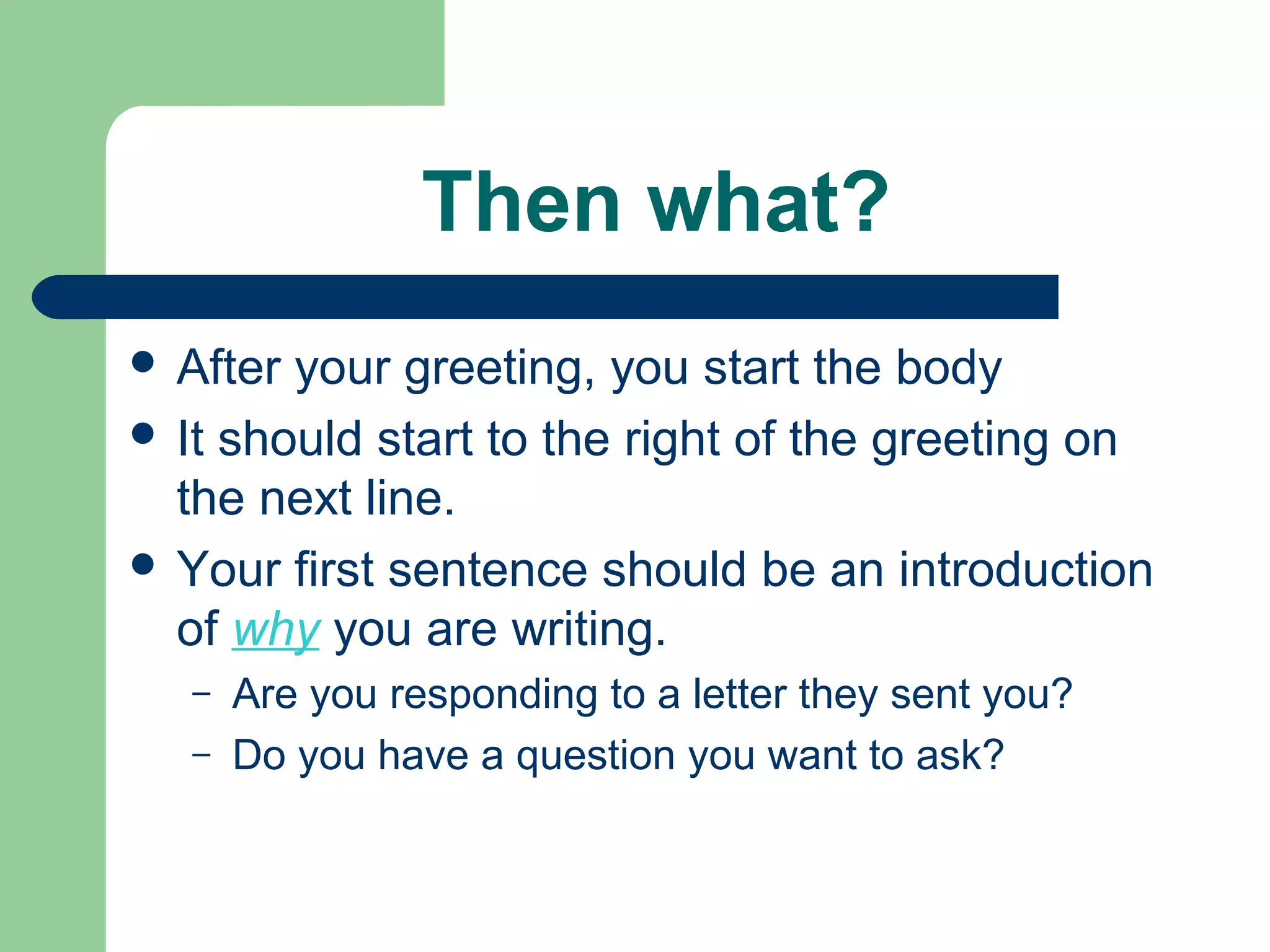 Then what?
 After your greeting, you start the body
 It should start to the right of the greeting on
the next line.
 Your first sentence should be an introduction
of why you are writing.
– Are you responding to a letter they sent you?
– Do you have a question you want to ask?
 