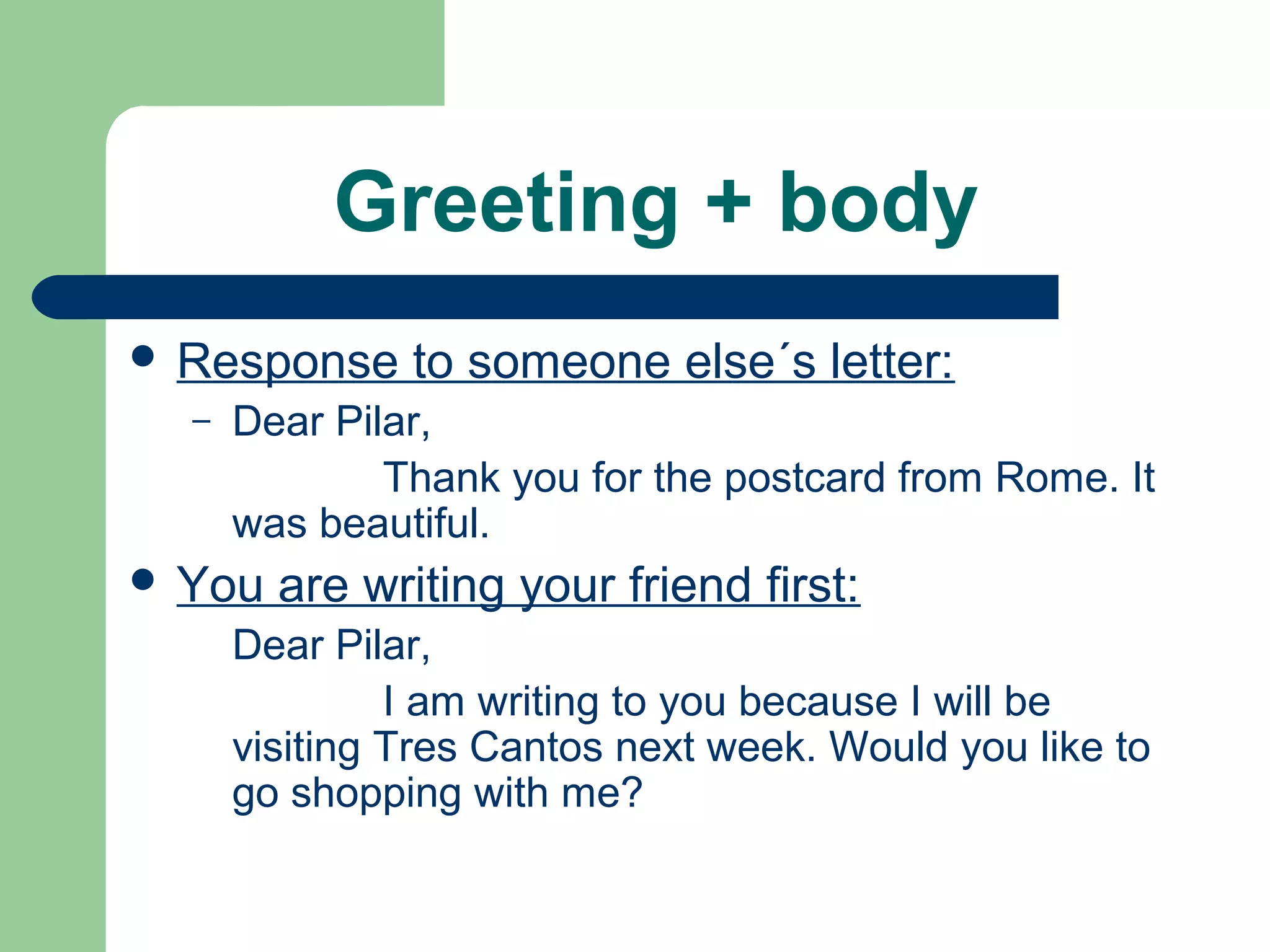 Greeting + body
 Response to someone else´s letter:
– Dear Pilar,
Thank you for the postcard from Rome. It
was beautiful.
 You are writing your friend first:
Dear Pilar,
I am writing to you because I will be
visiting Tres Cantos next week. Would you like to
go shopping with me?
 