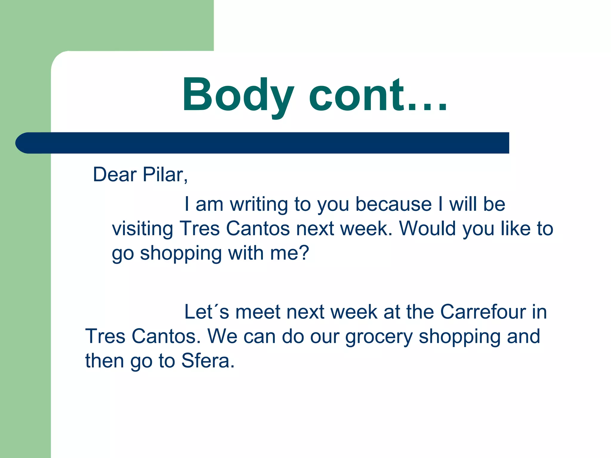 Body cont…
Dear Pilar,
I am writing to you because I will be
visiting Tres Cantos next week. Would you like to
go shopping with me?
Let´s meet next week at the Carrefour in
Tres Cantos. We can do our grocery shopping and
then go to Sfera.
 