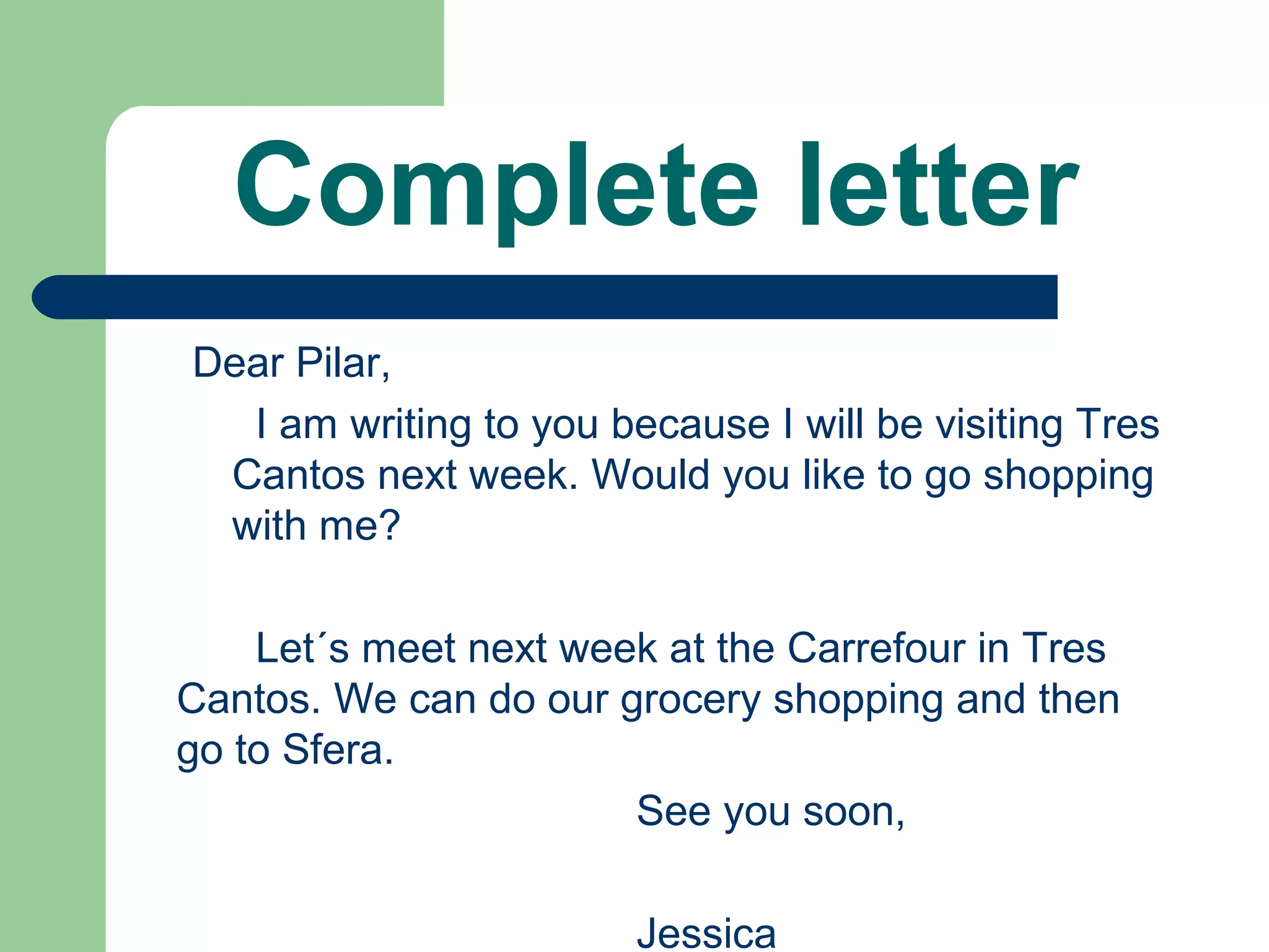 Complete letter
Dear Pilar,
I am writing to you because I will be visiting Tres
Cantos next week. Would you like to go shopping
with me?
Let´s meet next week at the Carrefour in Tres
Cantos. We can do our grocery shopping and then
go to Sfera.
See you soon,
Jessica
 