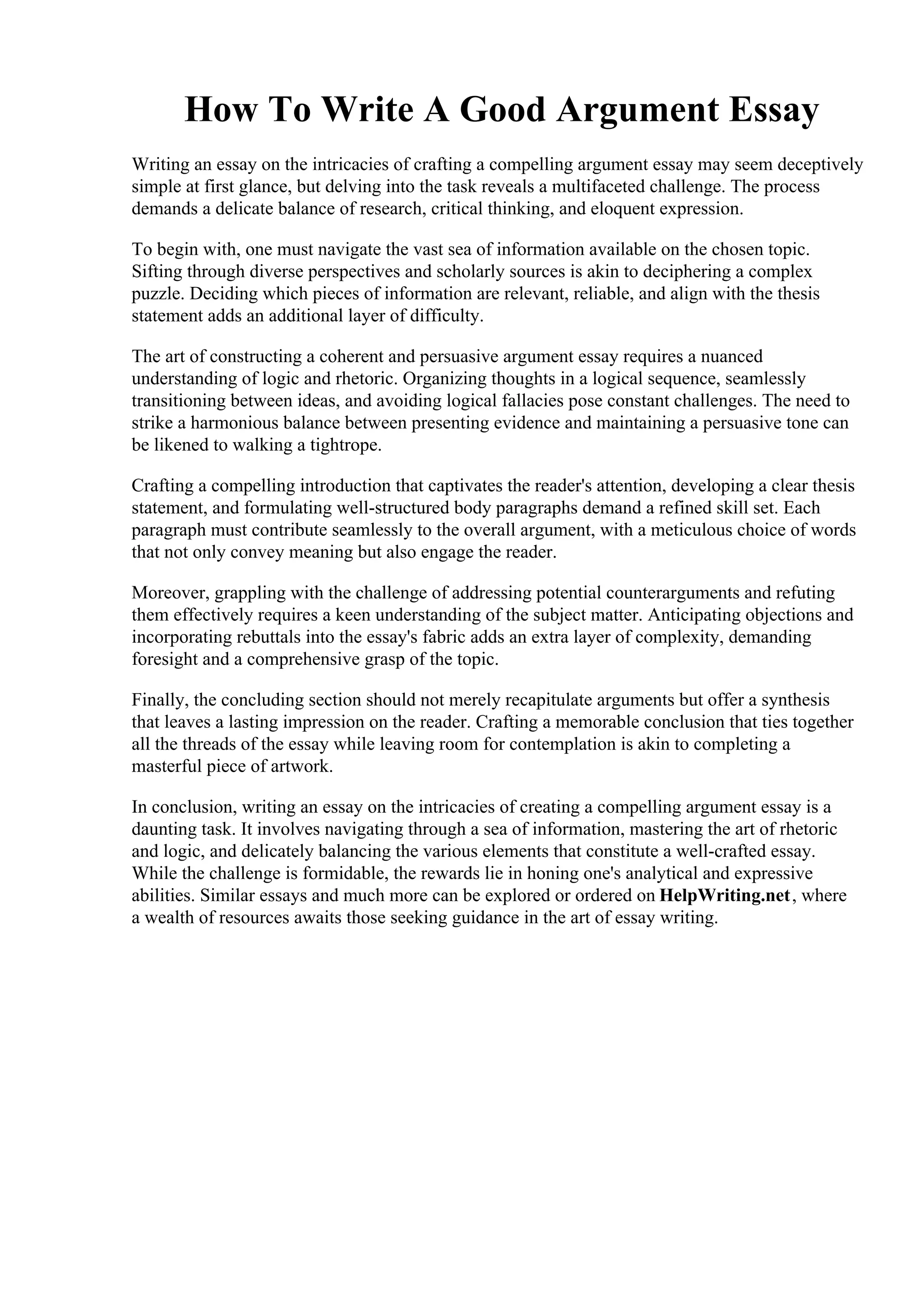 How To Write A Good Argument Essay
Writing an essay on the intricacies of crafting a compelling argument essay may seem deceptively
simple at first glance, but delving into the task reveals a multifaceted challenge. The process
demands a delicate balance of research, critical thinking, and eloquent expression.
To begin with, one must navigate the vast sea of information available on the chosen topic.
Sifting through diverse perspectives and scholarly sources is akin to deciphering a complex
puzzle. Deciding which pieces of information are relevant, reliable, and align with the thesis
statement adds an additional layer of difficulty.
The art of constructing a coherent and persuasive argument essay requires a nuanced
understanding of logic and rhetoric. Organizing thoughts in a logical sequence, seamlessly
transitioning between ideas, and avoiding logical fallacies pose constant challenges. The need to
strike a harmonious balance between presenting evidence and maintaining a persuasive tone can
be likened to walking a tightrope.
Crafting a compelling introduction that captivates the reader's attention, developing a clear thesis
statement, and formulating well-structured body paragraphs demand a refined skill set. Each
paragraph must contribute seamlessly to the overall argument, with a meticulous choice of words
that not only convey meaning but also engage the reader.
Moreover, grappling with the challenge of addressing potential counterarguments and refuting
them effectively requires a keen understanding of the subject matter. Anticipating objections and
incorporating rebuttals into the essay's fabric adds an extra layer of complexity, demanding
foresight and a comprehensive grasp of the topic.
Finally, the concluding section should not merely recapitulate arguments but offer a synthesis
that leaves a lasting impression on the reader. Crafting a memorable conclusion that ties together
all the threads of the essay while leaving room for contemplation is akin to completing a
masterful piece of artwork.
In conclusion, writing an essay on the intricacies of creating a compelling argument essay is a
daunting task. It involves navigating through a sea of information, mastering the art of rhetoric
and logic, and delicately balancing the various elements that constitute a well-crafted essay.
While the challenge is formidable, the rewards lie in honing one's analytical and expressive
abilities. Similar essays and much more can be explored or ordered on HelpWriting.net, where
a wealth of resources awaits those seeking guidance in the art of essay writing.
How To Write A Good Argument EssayHow To Write A Good Argument Essay
 