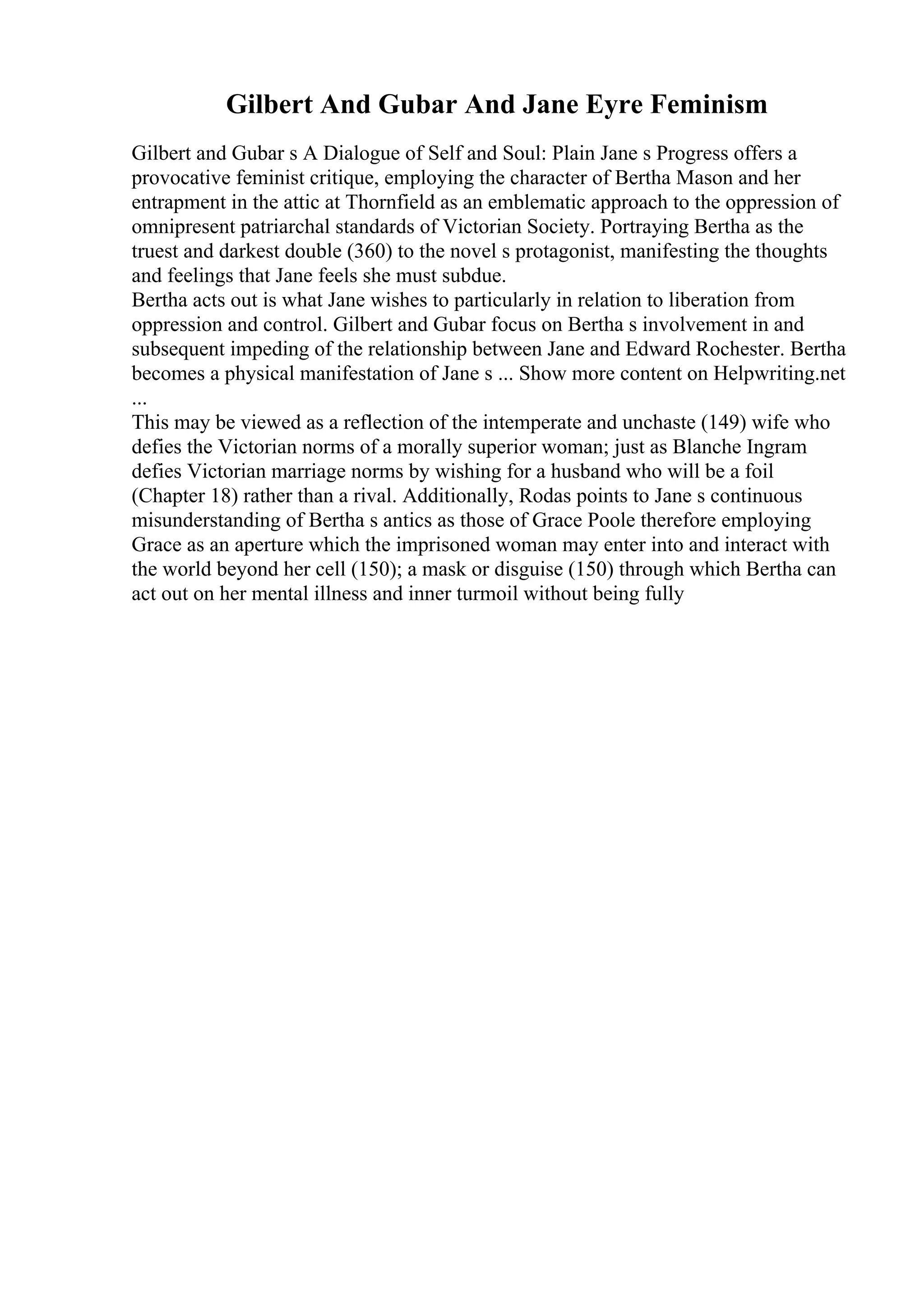 Gilbert And Gubar And Jane Eyre Feminism
Gilbert and Gubar s A Dialogue of Self and Soul: Plain Jane s Progress offers a
provocative feminist critique, employing the character of Bertha Mason and her
entrapment in the attic at Thornfield as an emblematic approach to the oppression of
omnipresent patriarchal standards of Victorian Society. Portraying Bertha as the
truest and darkest double (360) to the novel s protagonist, manifesting the thoughts
and feelings that Jane feels she must subdue.
Bertha acts out is what Jane wishes to particularly in relation to liberation from
oppression and control. Gilbert and Gubar focus on Bertha s involvement in and
subsequent impeding of the relationship between Jane and Edward Rochester. Bertha
becomes a physical manifestation of Jane s ... Show more content on Helpwriting.net
...
This may be viewed as a reflection of the intemperate and unchaste (149) wife who
defies the Victorian norms of a morally superior woman; just as Blanche Ingram
defies Victorian marriage norms by wishing for a husband who will be a foil
(Chapter 18) rather than a rival. Additionally, Rodas points to Jane s continuous
misunderstanding of Bertha s antics as those of Grace Poole therefore employing
Grace as an aperture which the imprisoned woman may enter into and interact with
the world beyond her cell (150); a mask or disguise (150) through which Bertha can
act out on her mental illness and inner turmoil without being fully
 