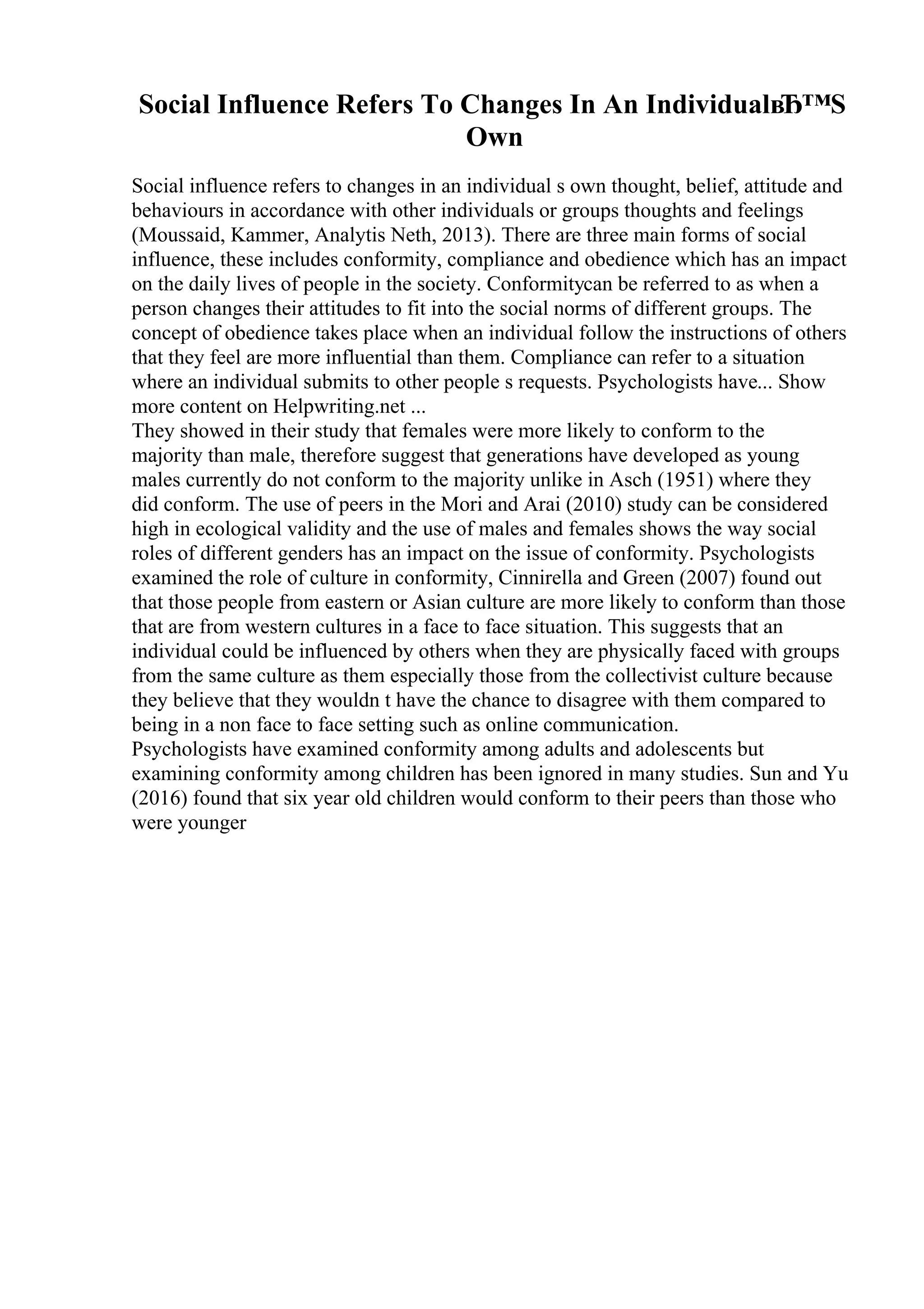 Social Influence Refers To Changes In An IndividualвЂ™S
Own
Social influence refers to changes in an individual s own thought, belief, attitude and
behaviours in accordance with other individuals or groups thoughts and feelings
(Moussaid, Kammer, Analytis Neth, 2013). There are three main forms of social
influence, these includes conformity, compliance and obedience which has an impact
on the daily lives of people in the society. Conformitycan be referred to as when a
person changes their attitudes to fit into the social norms of different groups. The
concept of obedience takes place when an individual follow the instructions of others
that they feel are more influential than them. Compliance can refer to a situation
where an individual submits to other people s requests. Psychologists have... Show
more content on Helpwriting.net ...
They showed in their study that females were more likely to conform to the
majority than male, therefore suggest that generations have developed as young
males currently do not conform to the majority unlike in Asch (1951) where they
did conform. The use of peers in the Mori and Arai (2010) study can be considered
high in ecological validity and the use of males and females shows the way social
roles of different genders has an impact on the issue of conformity. Psychologists
examined the role of culture in conformity, Cinnirella and Green (2007) found out
that those people from eastern or Asian culture are more likely to conform than those
that are from western cultures in a face to face situation. This suggests that an
individual could be influenced by others when they are physically faced with groups
from the same culture as them especially those from the collectivist culture because
they believe that they wouldn t have the chance to disagree with them compared to
being in a non face to face setting such as online communication.
Psychologists have examined conformity among adults and adolescents but
examining conformity among children has been ignored in many studies. Sun and Yu
(2016) found that six year old children would conform to their peers than those who
were younger
 