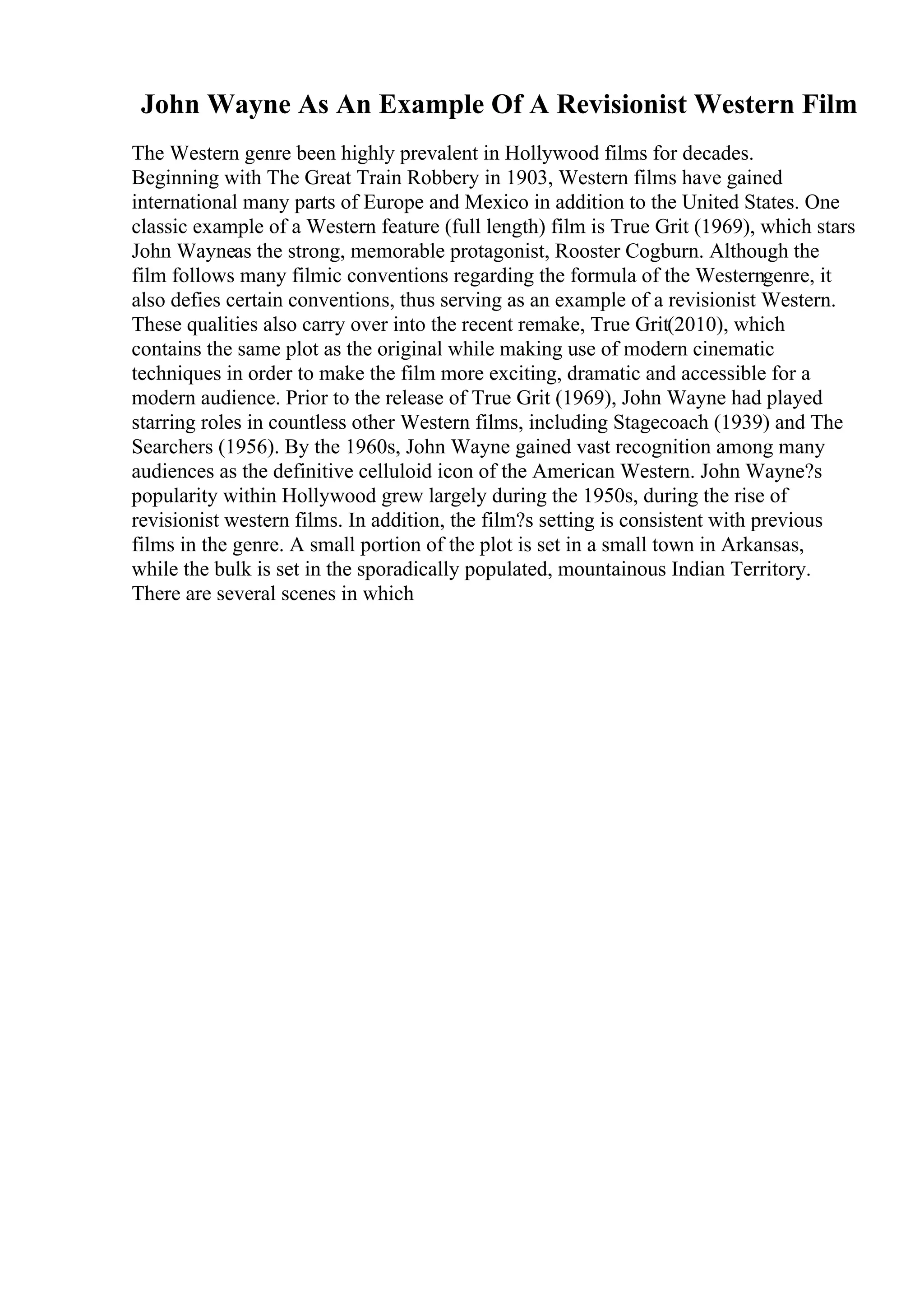 John Wayne As An Example Of A Revisionist Western Film
The Western genre been highly prevalent in Hollywood films for decades.
Beginning with The Great Train Robbery in 1903, Western films have gained
international many parts of Europe and Mexico in addition to the United States. One
classic example of a Western feature (full length) film is True Grit (1969), which stars
John Wayneas the strong, memorable protagonist, Rooster Cogburn. Although the
film follows many filmic conventions regarding the formula of the Westerngenre, it
also defies certain conventions, thus serving as an example of a revisionist Western.
These qualities also carry over into the recent remake, True Grit(2010), which
contains the same plot as the original while making use of modern cinematic
techniques in order to make the film more exciting, dramatic and accessible for a
modern audience. Prior to the release of True Grit (1969), John Wayne had played
starring roles in countless other Western films, including Stagecoach (1939) and The
Searchers (1956). By the 1960s, John Wayne gained vast recognition among many
audiences as the definitive celluloid icon of the American Western. John Wayne?s
popularity within Hollywood grew largely during the 1950s, during the rise of
revisionist western films. In addition, the film?s setting is consistent with previous
films in the genre. A small portion of the plot is set in a small town in Arkansas,
while the bulk is set in the sporadically populated, mountainous Indian Territory.
There are several scenes in which
 