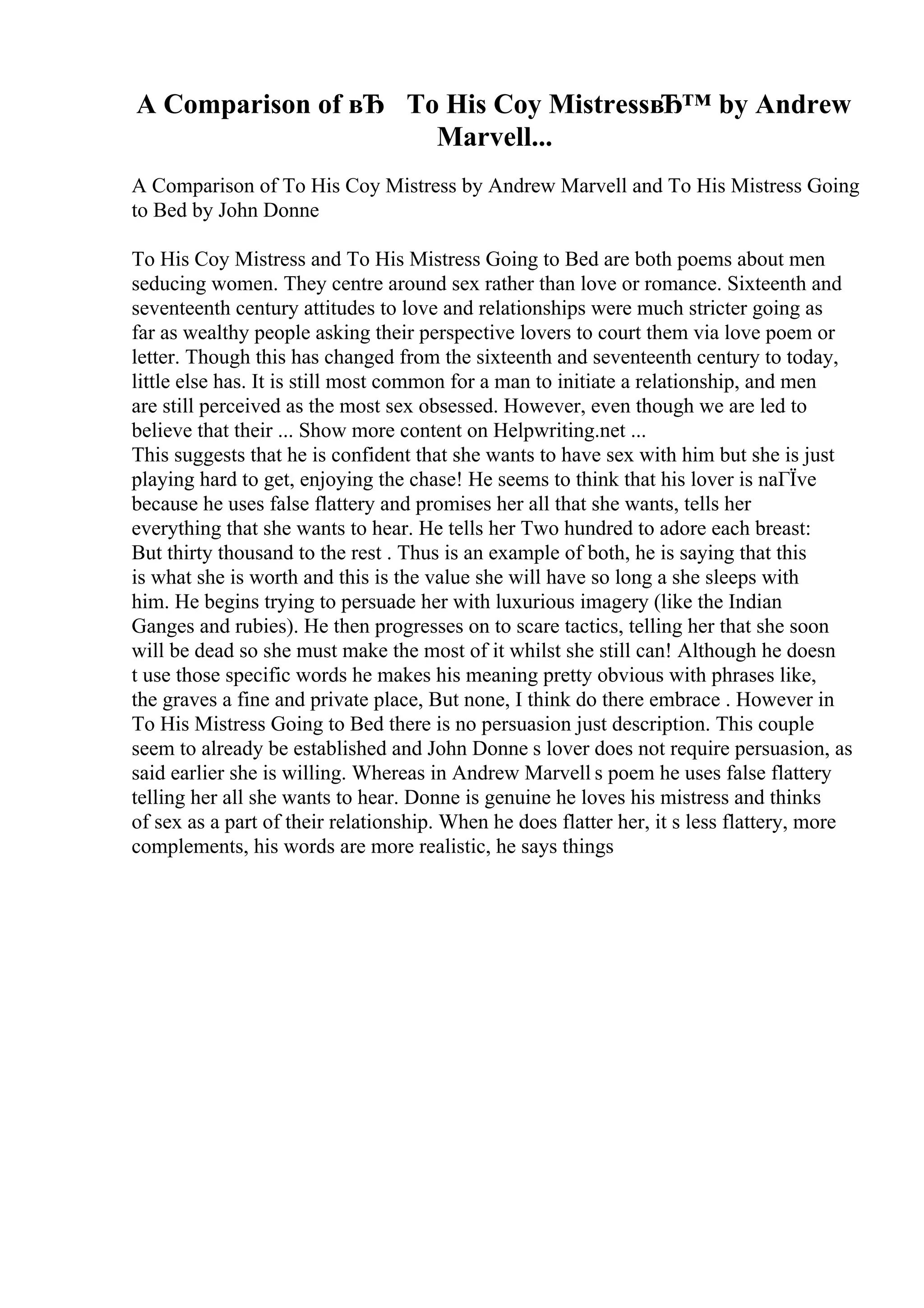 A Comparison of вЂ To His Coy MistressвЂ™ by Andrew
Marvell...
A Comparison of To His Coy Mistress by Andrew Marvell and To His Mistress Going
to Bed by John Donne
To His Coy Mistress and To His Mistress Going to Bed are both poems about men
seducing women. They centre around sex rather than love or romance. Sixteenth and
seventeenth century attitudes to love and relationships were much stricter going as
far as wealthy people asking their perspective lovers to court them via love poem or
letter. Though this has changed from the sixteenth and seventeenth century to today,
little else has. It is still most common for a man to initiate a relationship, and men
are still perceived as the most sex obsessed. However, even though we are led to
believe that their ... Show more content on Helpwriting.net ...
This suggests that he is confident that she wants to have sex with him but she is just
playing hard to get, enjoying the chase! He seems to think that his lover is naГЇve
because he uses false flattery and promises her all that she wants, tells her
everything that she wants to hear. He tells her Two hundred to adore each breast:
But thirty thousand to the rest . Thus is an example of both, he is saying that this
is what she is worth and this is the value she will have so long a she sleeps with
him. He begins trying to persuade her with luxurious imagery (like the Indian
Ganges and rubies). He then progresses on to scare tactics, telling her that she soon
will be dead so she must make the most of it whilst she still can! Although he doesn
t use those specific words he makes his meaning pretty obvious with phrases like,
the graves a fine and private place, But none, I think do there embrace . However in
To His Mistress Going to Bed there is no persuasion just description. This couple
seem to already be established and John Donne s lover does not require persuasion, as
said earlier she is willing. Whereas in Andrew Marvell s poem he uses false flattery
telling her all she wants to hear. Donne is genuine he loves his mistress and thinks
of sex as a part of their relationship. When he does flatter her, it s less flattery, more
complements, his words are more realistic, he says things
 