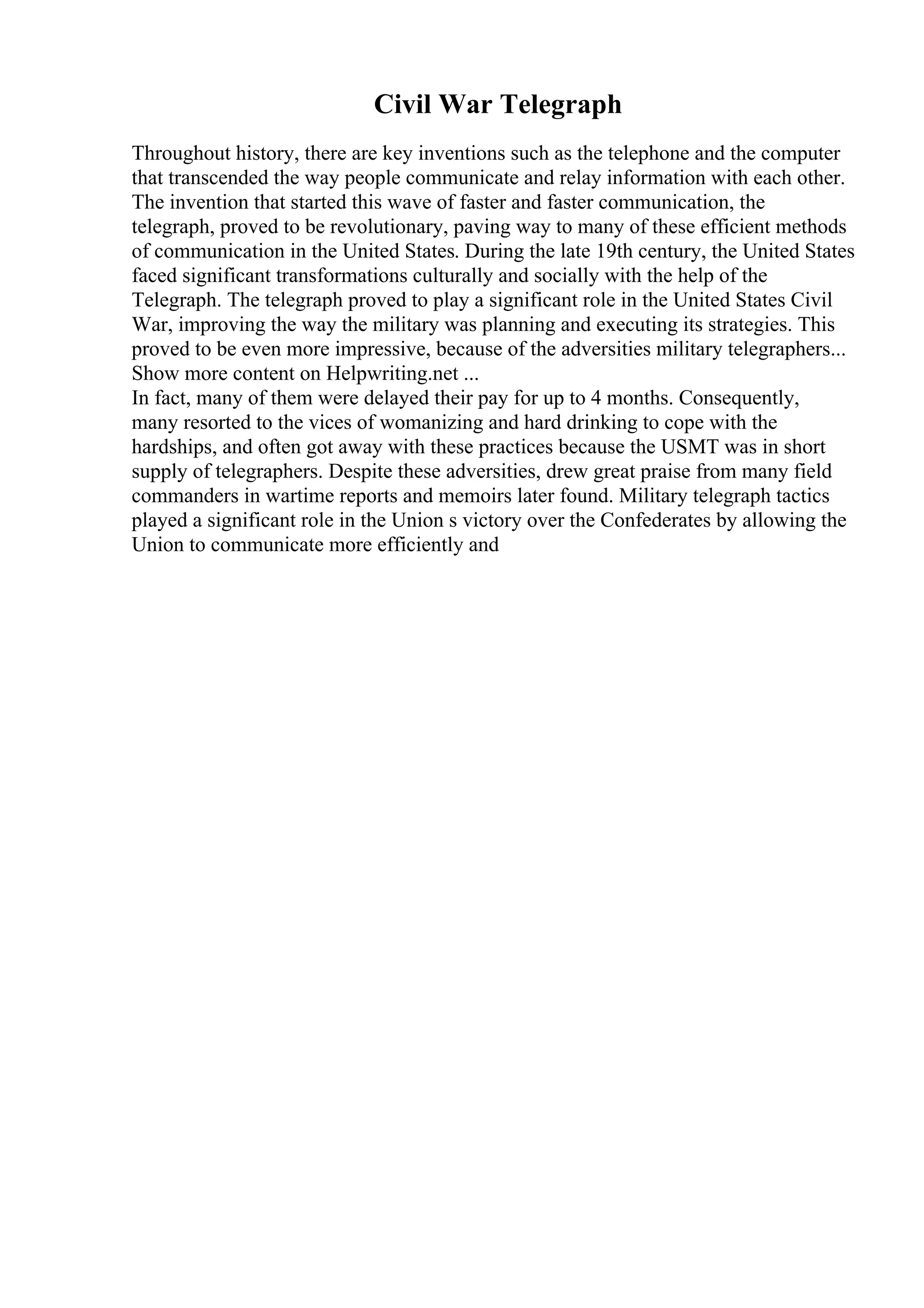 Civil War Telegraph
Throughout history, there are key inventions such as the telephone and the computer
that transcended the way people communicate and relay information with each other.
The invention that started this wave of faster and faster communication, the
telegraph, proved to be revolutionary, paving way to many of these efficient methods
of communication in the United States. During the late 19th century, the United States
faced significant transformations culturally and socially with the help of the
Telegraph. The telegraph proved to play a significant role in the United States Civil
War, improving the way the military was planning and executing its strategies. This
proved to be even more impressive, because of the adversities military telegraphers...
Show more content on Helpwriting.net ...
In fact, many of them were delayed their pay for up to 4 months. Consequently,
many resorted to the vices of womanizing and hard drinking to cope with the
hardships, and often got away with these practices because the USMT was in short
supply of telegraphers. Despite these adversities, drew great praise from many field
commanders in wartime reports and memoirs later found. Military telegraph tactics
played a significant role in the Union s victory over the Confederates by allowing the
Union to communicate more efficiently and
 