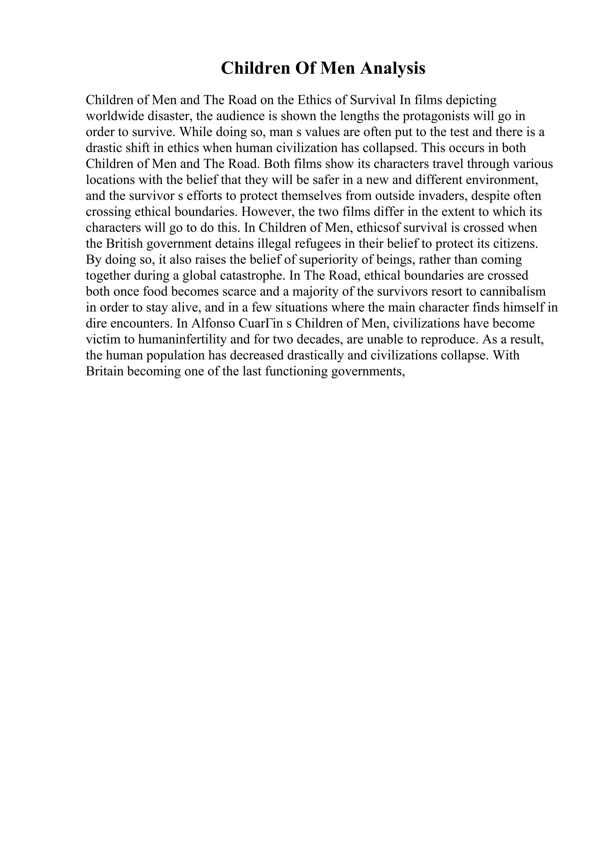 Children Of Men Analysis
Children of Men and The Road on the Ethics of Survival In films depicting
worldwide disaster, the audience is shown the lengths the protagonists will go in
order to survive. While doing so, man s values are often put to the test and there is a
drastic shift in ethics when human civilization has collapsed. This occurs in both
Children of Men and The Road. Both films show its characters travel through various
locations with the belief that they will be safer in a new and different environment,
and the survivor s efforts to protect themselves from outside invaders, despite often
crossing ethical boundaries. However, the two films differ in the extent to which its
characters will go to do this. In Children of Men, ethicsof survival is crossed when
the British government detains illegal refugees in their belief to protect its citizens.
By doing so, it also raises the belief of superiority of beings, rather than coming
together during a global catastrophe. In The Road, ethical boundaries are crossed
both once food becomes scarce and a majority of the survivors resort to cannibalism
in order to stay alive, and in a few situations where the main character finds himself in
dire encounters. In Alfonso CuarГіn s Children of Men, civilizations have become
victim to humaninfertility and for two decades, are unable to reproduce. As a result,
the human population has decreased drastically and civilizations collapse. With
Britain becoming one of the last functioning governments,
 