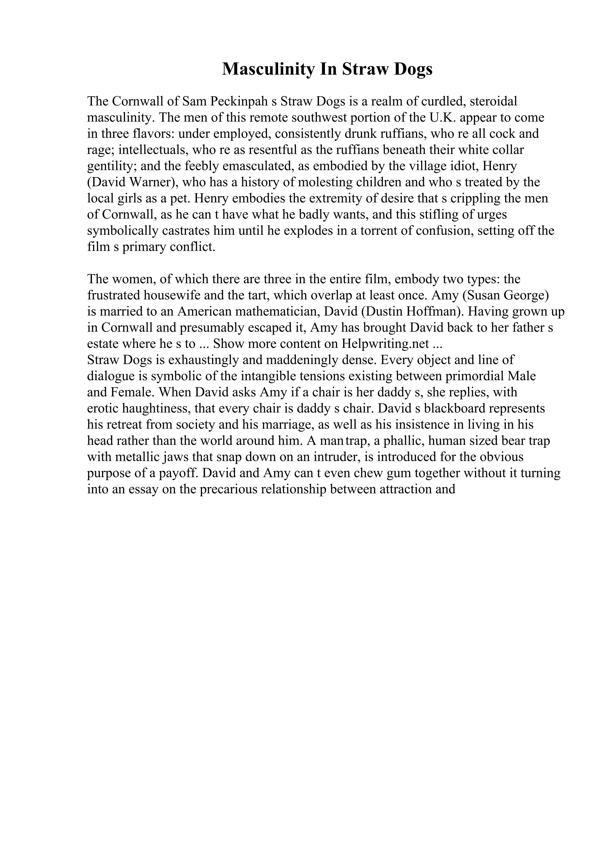 Masculinity In Straw Dogs
The Cornwall of Sam Peckinpah s Straw Dogs is a realm of curdled, steroidal
masculinity. The men of this remote southwest portion of the U.K. appear to come
in three flavors: under employed, consistently drunk ruffians, who re all cock and
rage; intellectuals, who re as resentful as the ruffians beneath their white collar
gentility; and the feebly emasculated, as embodied by the village idiot, Henry
(David Warner), who has a history of molesting children and who s treated by the
local girls as a pet. Henry embodies the extremity of desire that s crippling the men
of Cornwall, as he can t have what he badly wants, and this stifling of urges
symbolically castrates him until he explodes in a torrent of confusion, setting off the
film s primary conflict.
The women, of which there are three in the entire film, embody two types: the
frustrated housewife and the tart, which overlap at least once. Amy (Susan George)
is married to an American mathematician, David (Dustin Hoffman). Having grown up
in Cornwall and presumably escaped it, Amy has brought David back to her father s
estate where he s to ... Show more content on Helpwriting.net ...
Straw Dogs is exhaustingly and maddeningly dense. Every object and line of
dialogue is symbolic of the intangible tensions existing between primordial Male
and Female. When David asks Amy if a chair is her daddy s, she replies, with
erotic haughtiness, that every chair is daddy s chair. David s blackboard represents
his retreat from society and his marriage, as well as his insistence in living in his
head rather than the world around him. A mantrap, a phallic, human sized bear trap
with metallic jaws that snap down on an intruder, is introduced for the obvious
purpose of a payoff. David and Amy can t even chew gum together without it turning
into an essay on the precarious relationship between attraction and
 