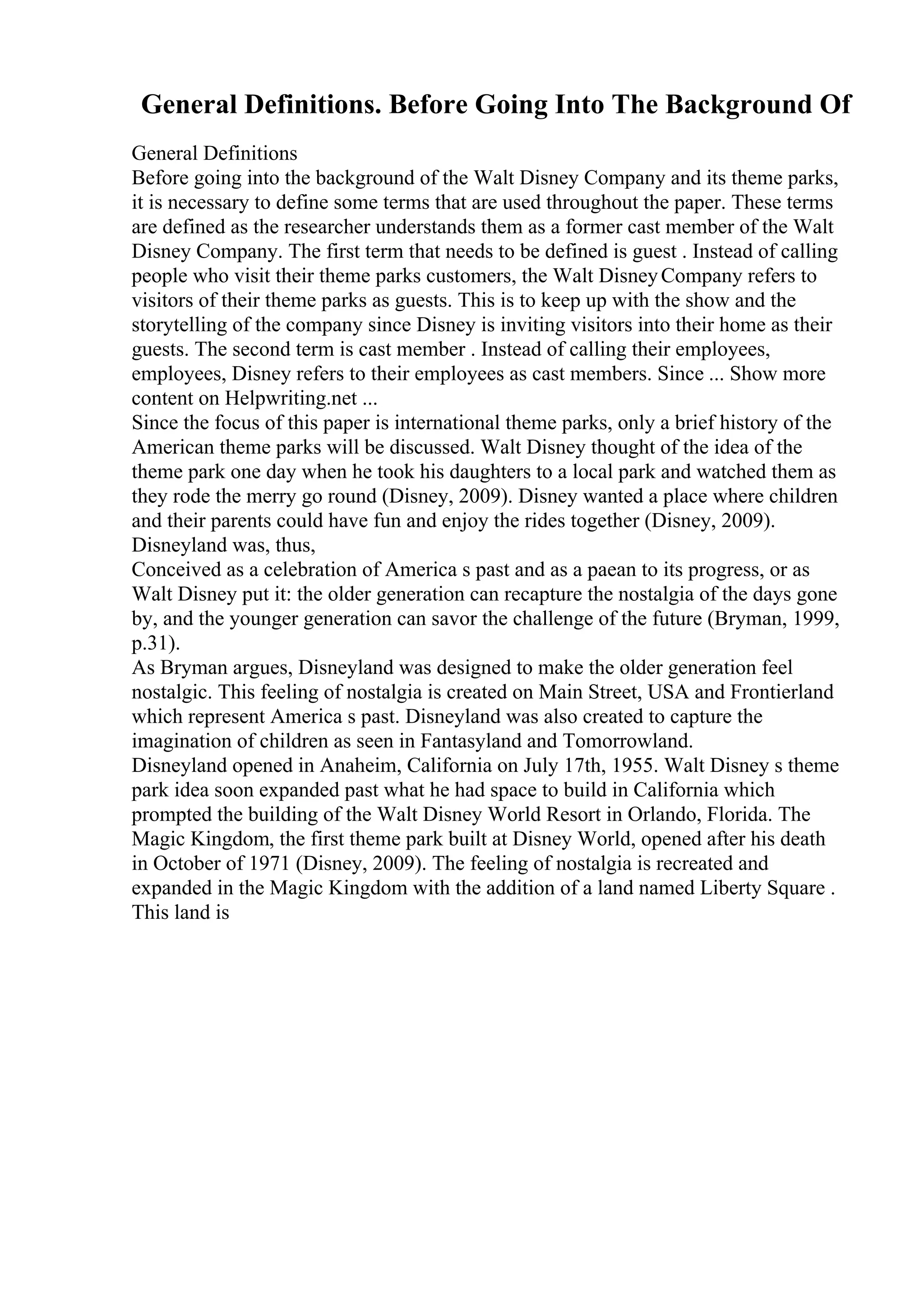 General Definitions. Before Going Into The Background Of
General Definitions
Before going into the background of the Walt Disney Company and its theme parks,
it is necessary to define some terms that are used throughout the paper. These terms
are defined as the researcher understands them as a former cast member of the Walt
Disney Company. The first term that needs to be defined is guest . Instead of calling
people who visit their theme parks customers, the Walt DisneyCompany refers to
visitors of their theme parks as guests. This is to keep up with the show and the
storytelling of the company since Disney is inviting visitors into their home as their
guests. The second term is cast member . Instead of calling their employees,
employees, Disney refers to their employees as cast members. Since ... Show more
content on Helpwriting.net ...
Since the focus of this paper is international theme parks, only a brief history of the
American theme parks will be discussed. Walt Disney thought of the idea of the
theme park one day when he took his daughters to a local park and watched them as
they rode the merry go round (Disney, 2009). Disney wanted a place where children
and their parents could have fun and enjoy the rides together (Disney, 2009).
Disneyland was, thus,
Conceived as a celebration of America s past and as a paean to its progress, or as
Walt Disney put it: the older generation can recapture the nostalgia of the days gone
by, and the younger generation can savor the challenge of the future (Bryman, 1999,
p.31).
As Bryman argues, Disneyland was designed to make the older generation feel
nostalgic. This feeling of nostalgia is created on Main Street, USA and Frontierland
which represent America s past. Disneyland was also created to capture the
imagination of children as seen in Fantasyland and Tomorrowland.
Disneyland opened in Anaheim, California on July 17th, 1955. Walt Disney s theme
park idea soon expanded past what he had space to build in California which
prompted the building of the Walt Disney World Resort in Orlando, Florida. The
Magic Kingdom, the first theme park built at Disney World, opened after his death
in October of 1971 (Disney, 2009). The feeling of nostalgia is recreated and
expanded in the Magic Kingdom with the addition of a land named Liberty Square .
This land is
 