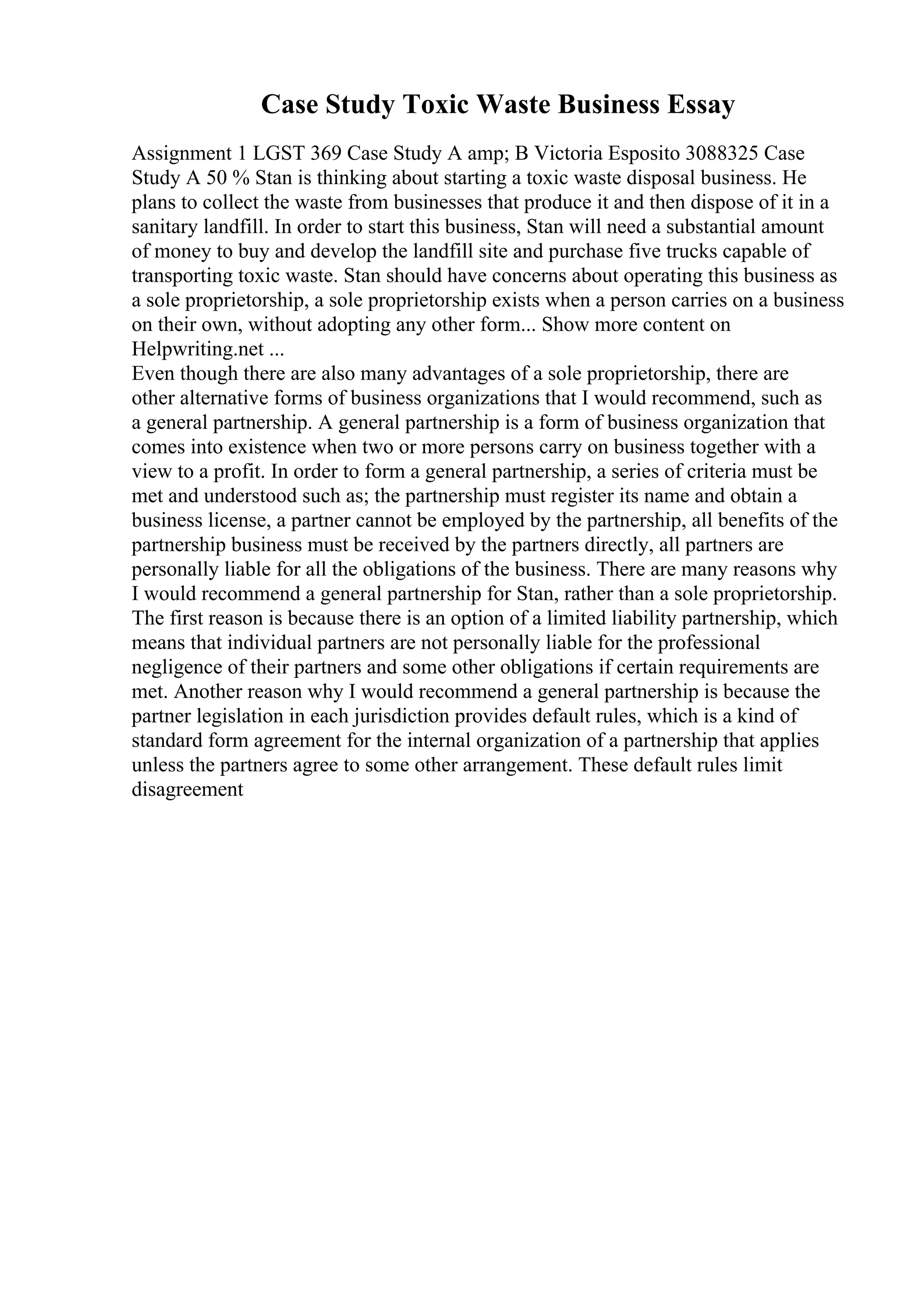 Case Study Toxic Waste Business Essay
Assignment 1 LGST 369 Case Study A amp; B Victoria Esposito 3088325 Case
Study A 50 % Stan is thinking about starting a toxic waste disposal business. He
plans to collect the waste from businesses that produce it and then dispose of it in a
sanitary landfill. In order to start this business, Stan will need a substantial amount
of money to buy and develop the landfill site and purchase five trucks capable of
transporting toxic waste. Stan should have concerns about operating this business as
a sole proprietorship, a sole proprietorship exists when a person carries on a business
on their own, without adopting any other form... Show more content on
Helpwriting.net ...
Even though there are also many advantages of a sole proprietorship, there are
other alternative forms of business organizations that I would recommend, such as
a general partnership. A general partnership is a form of business organization that
comes into existence when two or more persons carry on business together with a
view to a profit. In order to form a general partnership, a series of criteria must be
met and understood such as; the partnership must register its name and obtain a
business license, a partner cannot be employed by the partnership, all benefits of the
partnership business must be received by the partners directly, all partners are
personally liable for all the obligations of the business. There are many reasons why
I would recommend a general partnership for Stan, rather than a sole proprietorship.
The first reason is because there is an option of a limited liability partnership, which
means that individual partners are not personally liable for the professional
negligence of their partners and some other obligations if certain requirements are
met. Another reason why I would recommend a general partnership is because the
partner legislation in each jurisdiction provides default rules, which is a kind of
standard form agreement for the internal organization of a partnership that applies
unless the partners agree to some other arrangement. These default rules limit
disagreement
 