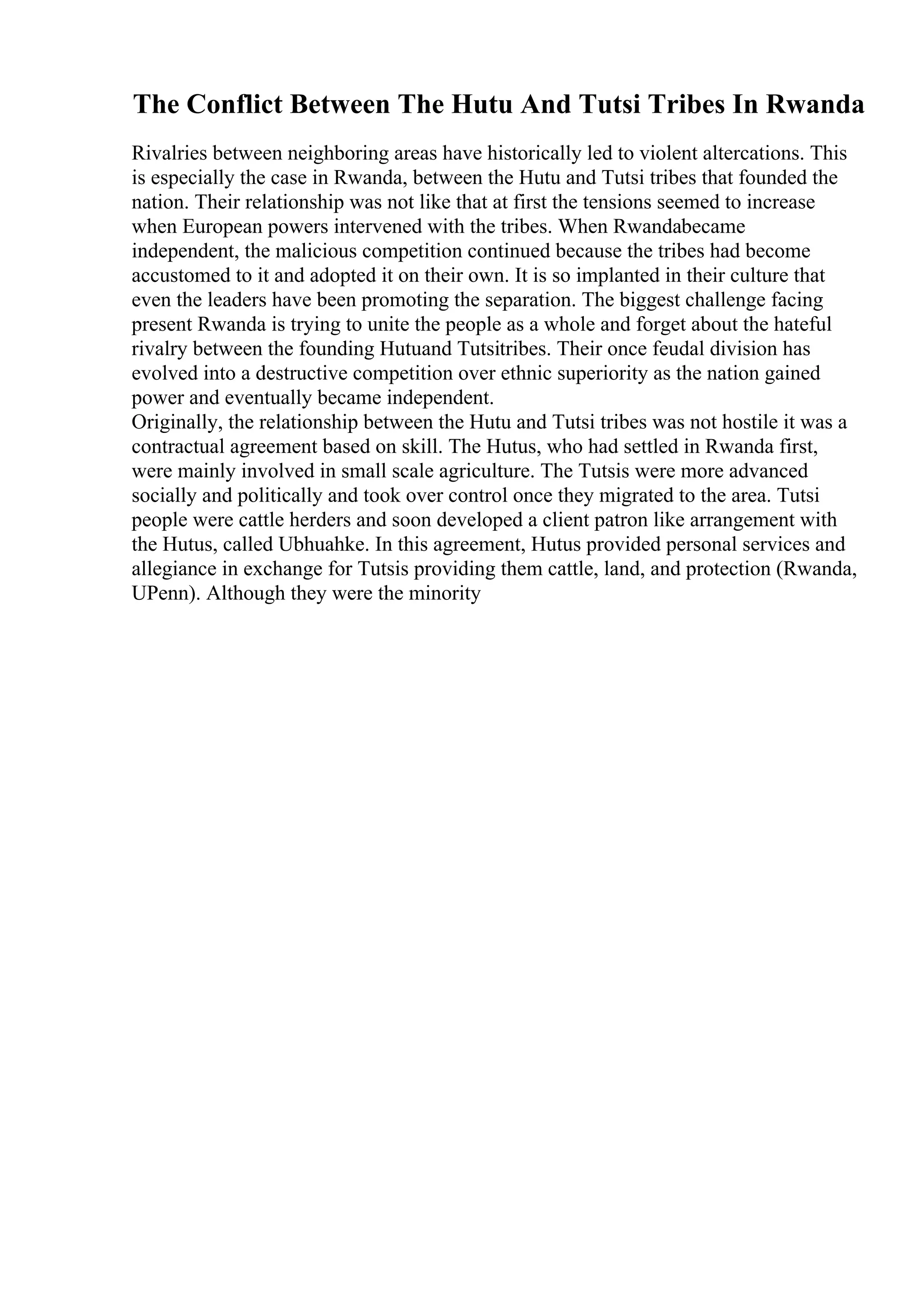 The Conflict Between The Hutu And Tutsi Tribes In Rwanda
Rivalries between neighboring areas have historically led to violent altercations. This
is especially the case in Rwanda, between the Hutu and Tutsi tribes that founded the
nation. Their relationship was not like that at first the tensions seemed to increase
when European powers intervened with the tribes. When Rwandabecame
independent, the malicious competition continued because the tribes had become
accustomed to it and adopted it on their own. It is so implanted in their culture that
even the leaders have been promoting the separation. The biggest challenge facing
present Rwanda is trying to unite the people as a whole and forget about the hateful
rivalry between the founding Hutuand Tutsitribes. Their once feudal division has
evolved into a destructive competition over ethnic superiority as the nation gained
power and eventually became independent.
Originally, the relationship between the Hutu and Tutsi tribes was not hostile it was a
contractual agreement based on skill. The Hutus, who had settled in Rwanda first,
were mainly involved in small scale agriculture. The Tutsis were more advanced
socially and politically and took over control once they migrated to the area. Tutsi
people were cattle herders and soon developed a client patron like arrangement with
the Hutus, called Ubhuahke. In this agreement, Hutus provided personal services and
allegiance in exchange for Tutsis providing them cattle, land, and protection (Rwanda,
UPenn). Although they were the minority
 