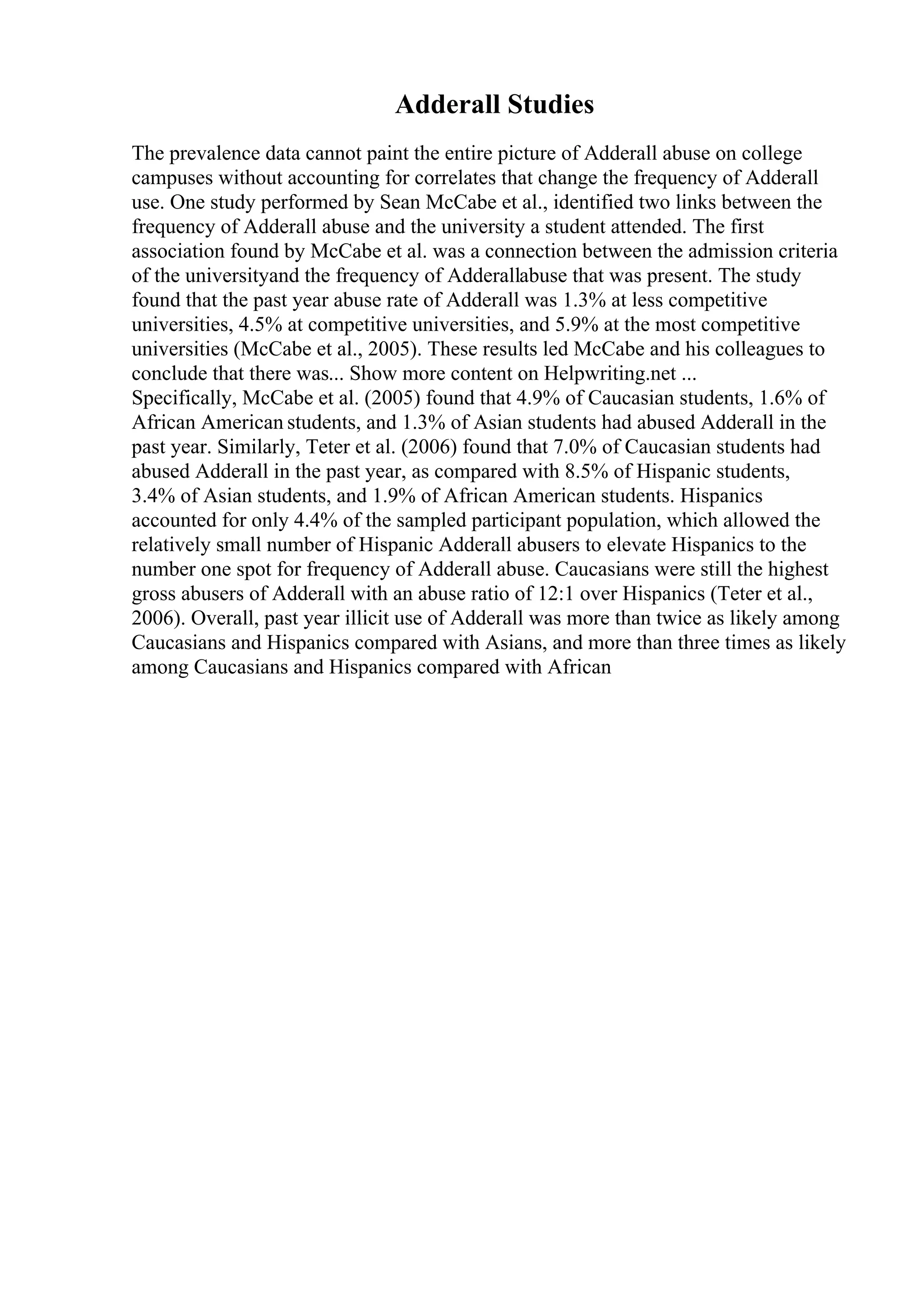 Adderall Studies
The prevalence data cannot paint the entire picture of Adderall abuse on college
campuses without accounting for correlates that change the frequency of Adderall
use. One study performed by Sean McCabe et al., identified two links between the
frequency of Adderall abuse and the university a student attended. The first
association found by McCabe et al. was a connection between the admission criteria
of the universityand the frequency of Adderallabuse that was present. The study
found that the past year abuse rate of Adderall was 1.3% at less competitive
universities, 4.5% at competitive universities, and 5.9% at the most competitive
universities (McCabe et al., 2005). These results led McCabe and his colleagues to
conclude that there was... Show more content on Helpwriting.net ...
Specifically, McCabe et al. (2005) found that 4.9% of Caucasian students, 1.6% of
African American students, and 1.3% of Asian students had abused Adderall in the
past year. Similarly, Teter et al. (2006) found that 7.0% of Caucasian students had
abused Adderall in the past year, as compared with 8.5% of Hispanic students,
3.4% of Asian students, and 1.9% of African American students. Hispanics
accounted for only 4.4% of the sampled participant population, which allowed the
relatively small number of Hispanic Adderall abusers to elevate Hispanics to the
number one spot for frequency of Adderall abuse. Caucasians were still the highest
gross abusers of Adderall with an abuse ratio of 12:1 over Hispanics (Teter et al.,
2006). Overall, past year illicit use of Adderall was more than twice as likely among
Caucasians and Hispanics compared with Asians, and more than three times as likely
among Caucasians and Hispanics compared with African
 
