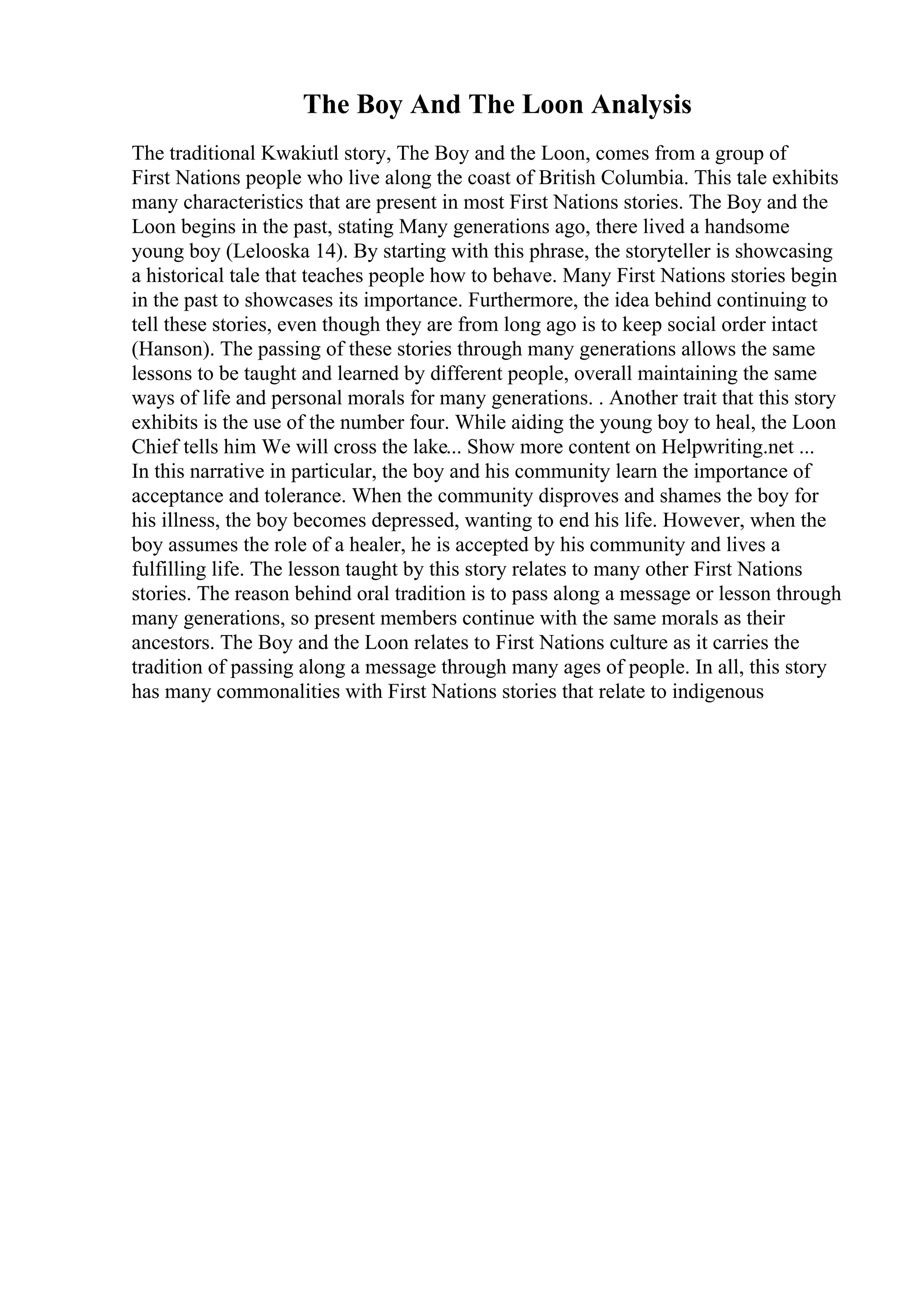 The Boy And The Loon Analysis
The traditional Kwakiutl story, The Boy and the Loon, comes from a group of
First Nations people who live along the coast of British Columbia. This tale exhibits
many characteristics that are present in most First Nations stories. The Boy and the
Loon begins in the past, stating Many generations ago, there lived a handsome
young boy (Lelooska 14). By starting with this phrase, the storyteller is showcasing
a historical tale that teaches people how to behave. Many First Nations stories begin
in the past to showcases its importance. Furthermore, the idea behind continuing to
tell these stories, even though they are from long ago is to keep social order intact
(Hanson). The passing of these stories through many generations allows the same
lessons to be taught and learned by different people, overall maintaining the same
ways of life and personal morals for many generations. . Another trait that this story
exhibits is the use of the number four. While aiding the young boy to heal, the Loon
Chief tells him We will cross the lake... Show more content on Helpwriting.net ...
In this narrative in particular, the boy and his community learn the importance of
acceptance and tolerance. When the community disproves and shames the boy for
his illness, the boy becomes depressed, wanting to end his life. However, when the
boy assumes the role of a healer, he is accepted by his community and lives a
fulfilling life. The lesson taught by this story relates to many other First Nations
stories. The reason behind oral tradition is to pass along a message or lesson through
many generations, so present members continue with the same morals as their
ancestors. The Boy and the Loon relates to First Nations culture as it carries the
tradition of passing along a message through many ages of people. In all, this story
has many commonalities with First Nations stories that relate to indigenous
 