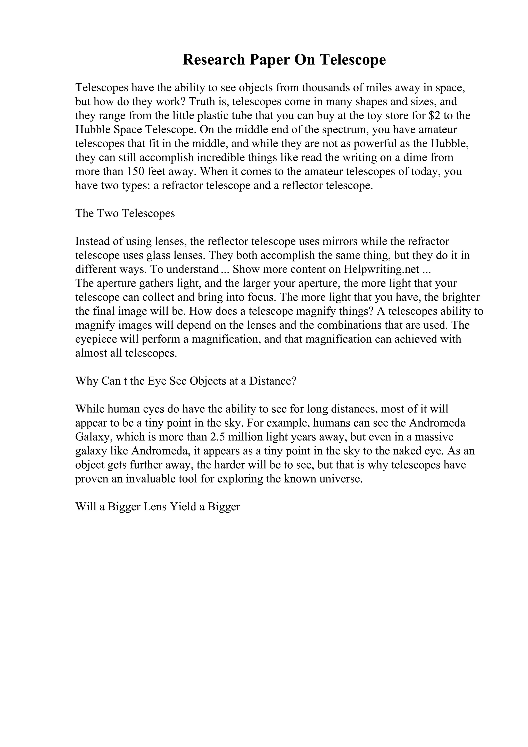 Research Paper On Telescope
Telescopes have the ability to see objects from thousands of miles away in space,
but how do they work? Truth is, telescopes come in many shapes and sizes, and
they range from the little plastic tube that you can buy at the toy store for $2 to the
Hubble Space Telescope. On the middle end of the spectrum, you have amateur
telescopes that fit in the middle, and while they are not as powerful as the Hubble,
they can still accomplish incredible things like read the writing on a dime from
more than 150 feet away. When it comes to the amateur telescopes of today, you
have two types: a refractor telescope and a reflector telescope.
The Two Telescopes
Instead of using lenses, the reflector telescope uses mirrors while the refractor
telescope uses glass lenses. They both accomplish the same thing, but they do it in
different ways. To understand... Show more content on Helpwriting.net ...
The aperture gathers light, and the larger your aperture, the more light that your
telescope can collect and bring into focus. The more light that you have, the brighter
the final image will be. How does a telescope magnify things? A telescopes ability to
magnify images will depend on the lenses and the combinations that are used. The
eyepiece will perform a magnification, and that magnification can achieved with
almost all telescopes.
Why Can t the Eye See Objects at a Distance?
While human eyes do have the ability to see for long distances, most of it will
appear to be a tiny point in the sky. For example, humans can see the Andromeda
Galaxy, which is more than 2.5 million light years away, but even in a massive
galaxy like Andromeda, it appears as a tiny point in the sky to the naked eye. As an
object gets further away, the harder will be to see, but that is why telescopes have
proven an invaluable tool for exploring the known universe.
Will a Bigger Lens Yield a Bigger
 