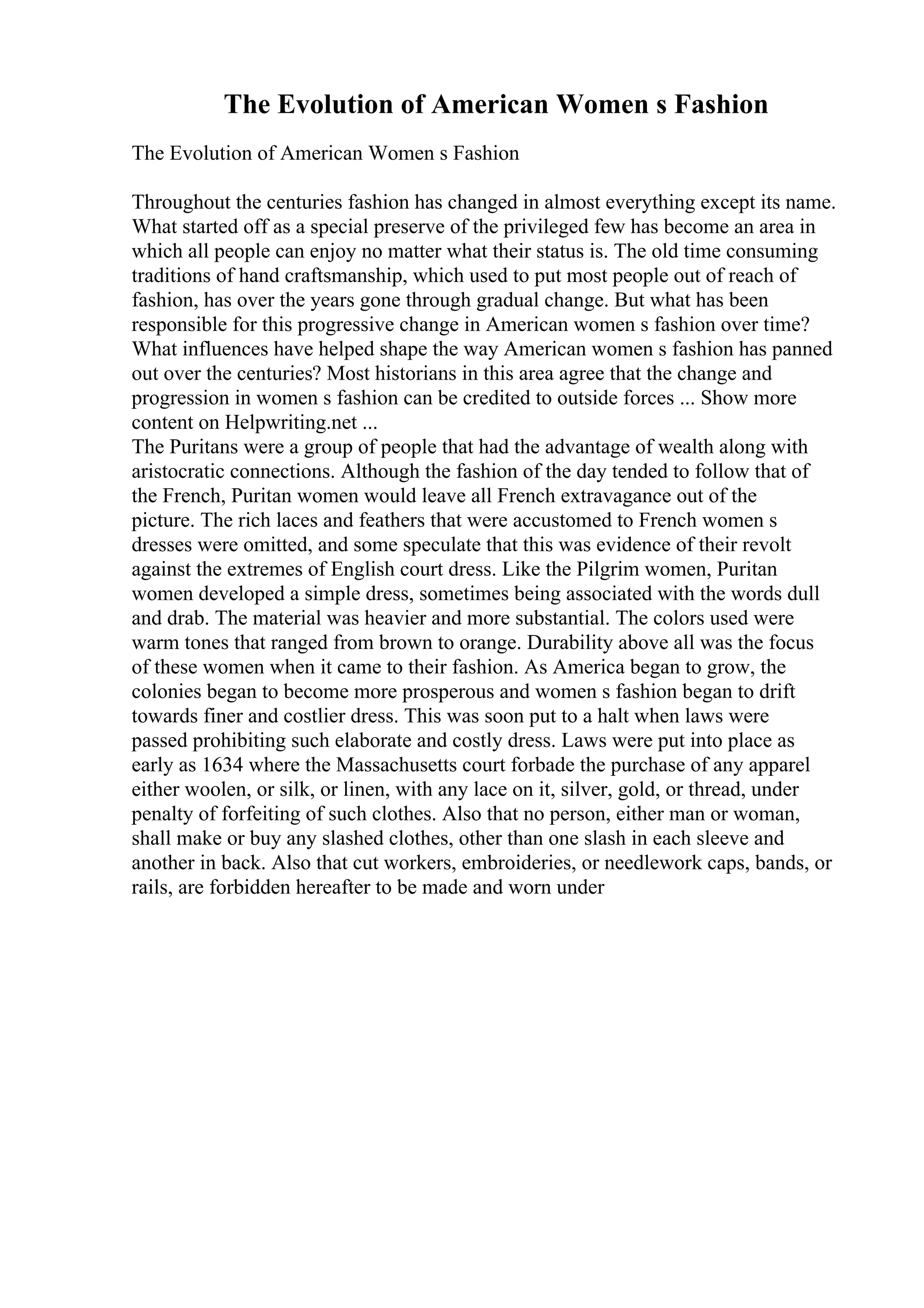 The Evolution of American Women s Fashion
The Evolution of American Women s Fashion
Throughout the centuries fashion has changed in almost everything except its name.
What started off as a special preserve of the privileged few has become an area in
which all people can enjoy no matter what their status is. The old time consuming
traditions of hand craftsmanship, which used to put most people out of reach of
fashion, has over the years gone through gradual change. But what has been
responsible for this progressive change in American women s fashion over time?
What influences have helped shape the way American women s fashion has panned
out over the centuries? Most historians in this area agree that the change and
progression in women s fashion can be credited to outside forces ... Show more
content on Helpwriting.net ...
The Puritans were a group of people that had the advantage of wealth along with
aristocratic connections. Although the fashion of the day tended to follow that of
the French, Puritan women would leave all French extravagance out of the
picture. The rich laces and feathers that were accustomed to French women s
dresses were omitted, and some speculate that this was evidence of their revolt
against the extremes of English court dress. Like the Pilgrim women, Puritan
women developed a simple dress, sometimes being associated with the words dull
and drab. The material was heavier and more substantial. The colors used were
warm tones that ranged from brown to orange. Durability above all was the focus
of these women when it came to their fashion. As America began to grow, the
colonies began to become more prosperous and women s fashion began to drift
towards finer and costlier dress. This was soon put to a halt when laws were
passed prohibiting such elaborate and costly dress. Laws were put into place as
early as 1634 where the Massachusetts court forbade the purchase of any apparel
either woolen, or silk, or linen, with any lace on it, silver, gold, or thread, under
penalty of forfeiting of such clothes. Also that no person, either man or woman,
shall make or buy any slashed clothes, other than one slash in each sleeve and
another in back. Also that cut workers, embroideries, or needlework caps, bands, or
rails, are forbidden hereafter to be made and worn under
 