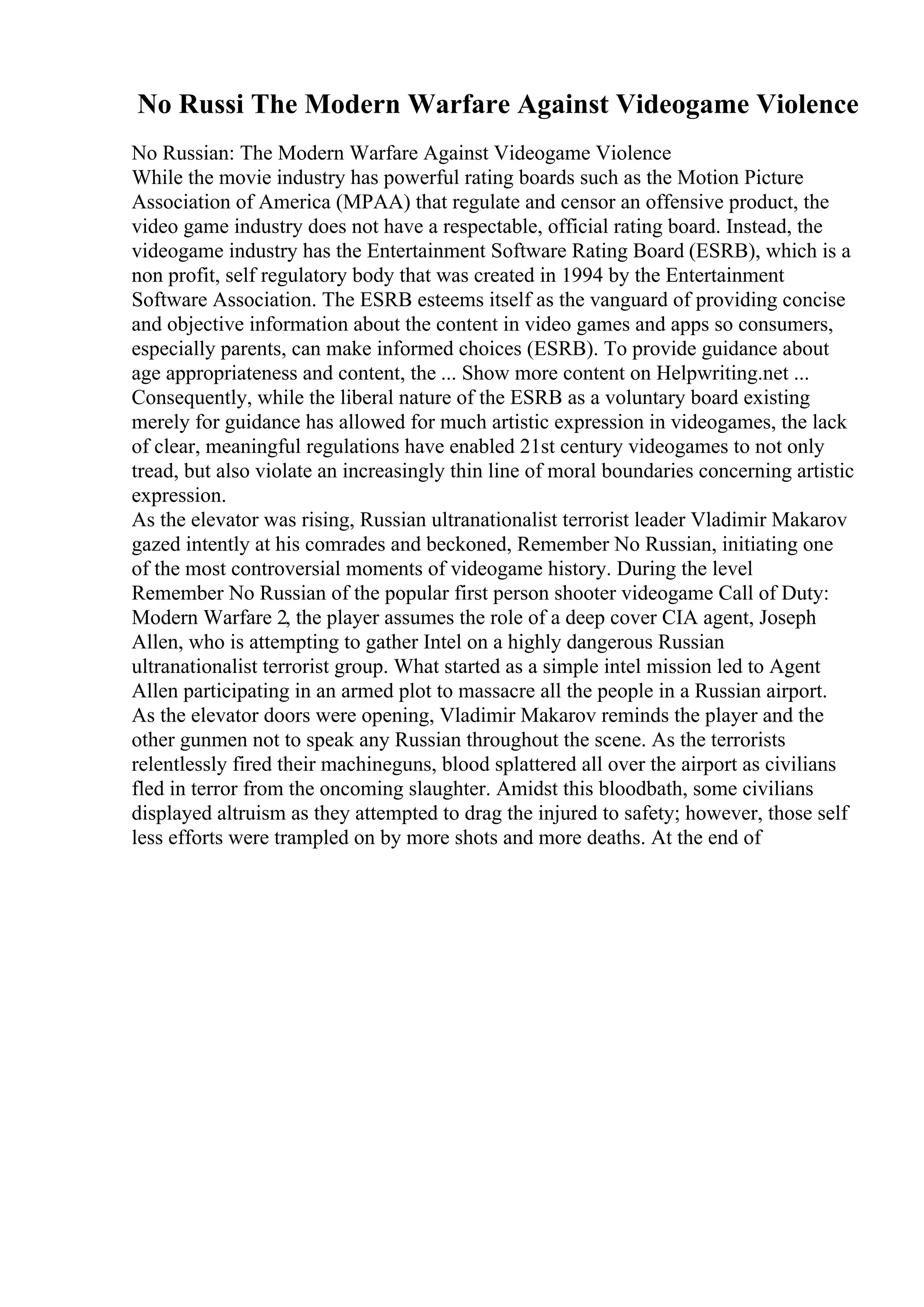 No Russi The Modern Warfare Against Videogame Violence
No Russian: The Modern Warfare Against Videogame Violence
While the movie industry has powerful rating boards such as the Motion Picture
Association of America (MPAA) that regulate and censor an offensive product, the
video game industry does not have a respectable, official rating board. Instead, the
videogame industry has the Entertainment Software Rating Board (ESRB), which is a
non profit, self regulatory body that was created in 1994 by the Entertainment
Software Association. The ESRB esteems itself as the vanguard of providing concise
and objective information about the content in video games and apps so consumers,
especially parents, can make informed choices (ESRB). To provide guidance about
age appropriateness and content, the ... Show more content on Helpwriting.net ...
Consequently, while the liberal nature of the ESRB as a voluntary board existing
merely for guidance has allowed for much artistic expression in videogames, the lack
of clear, meaningful regulations have enabled 21st century videogames to not only
tread, but also violate an increasingly thin line of moral boundaries concerning artistic
expression.
As the elevator was rising, Russian ultranationalist terrorist leader Vladimir Makarov
gazed intently at his comrades and beckoned, Remember No Russian, initiating one
of the most controversial moments of videogame history. During the level
Remember No Russian of the popular first person shooter videogame Call of Duty:
Modern Warfare 2, the player assumes the role of a deep cover CIA agent, Joseph
Allen, who is attempting to gather Intel on a highly dangerous Russian
ultranationalist terrorist group. What started as a simple intel mission led to Agent
Allen participating in an armed plot to massacre all the people in a Russian airport.
As the elevator doors were opening, Vladimir Makarov reminds the player and the
other gunmen not to speak any Russian throughout the scene. As the terrorists
relentlessly fired their machineguns, blood splattered all over the airport as civilians
fled in terror from the oncoming slaughter. Amidst this bloodbath, some civilians
displayed altruism as they attempted to drag the injured to safety; however, those self
less efforts were trampled on by more shots and more deaths. At the end of
 