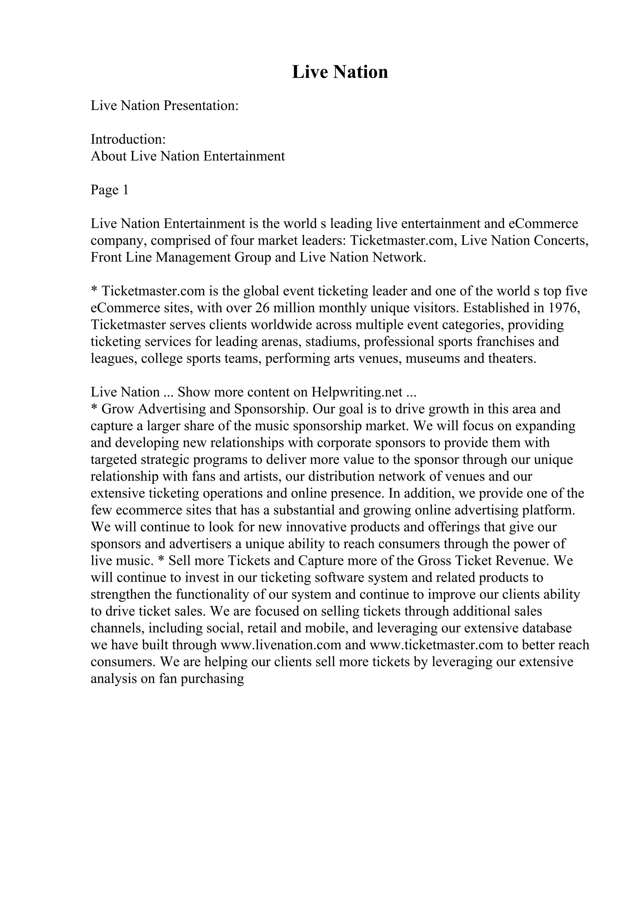 Live Nation
Live Nation Presentation:
Introduction:
About Live Nation Entertainment
Page 1
Live Nation Entertainment is the world s leading live entertainment and eCommerce
company, comprised of four market leaders: Ticketmaster.com, Live Nation Concerts,
Front Line Management Group and Live Nation Network.
* Ticketmaster.com is the global event ticketing leader and one of the world s top five
eCommerce sites, with over 26 million monthly unique visitors. Established in 1976,
Ticketmaster serves clients worldwide across multiple event categories, providing
ticketing services for leading arenas, stadiums, professional sports franchises and
leagues, college sports teams, performing arts venues, museums and theaters.
Live Nation ... Show more content on Helpwriting.net ...
* Grow Advertising and Sponsorship. Our goal is to drive growth in this area and
capture a larger share of the music sponsorship market. We will focus on expanding
and developing new relationships with corporate sponsors to provide them with
targeted strategic programs to deliver more value to the sponsor through our unique
relationship with fans and artists, our distribution network of venues and our
extensive ticketing operations and online presence. In addition, we provide one of the
few ecommerce sites that has a substantial and growing online advertising platform.
We will continue to look for new innovative products and offerings that give our
sponsors and advertisers a unique ability to reach consumers through the power of
live music. * Sell more Tickets and Capture more of the Gross Ticket Revenue. We
will continue to invest in our ticketing software system and related products to
strengthen the functionality of our system and continue to improve our clients ability
to drive ticket sales. We are focused on selling tickets through additional sales
channels, including social, retail and mobile, and leveraging our extensive database
we have built through www.livenation.com and www.ticketmaster.com to better reach
consumers. We are helping our clients sell more tickets by leveraging our extensive
analysis on fan purchasing
 