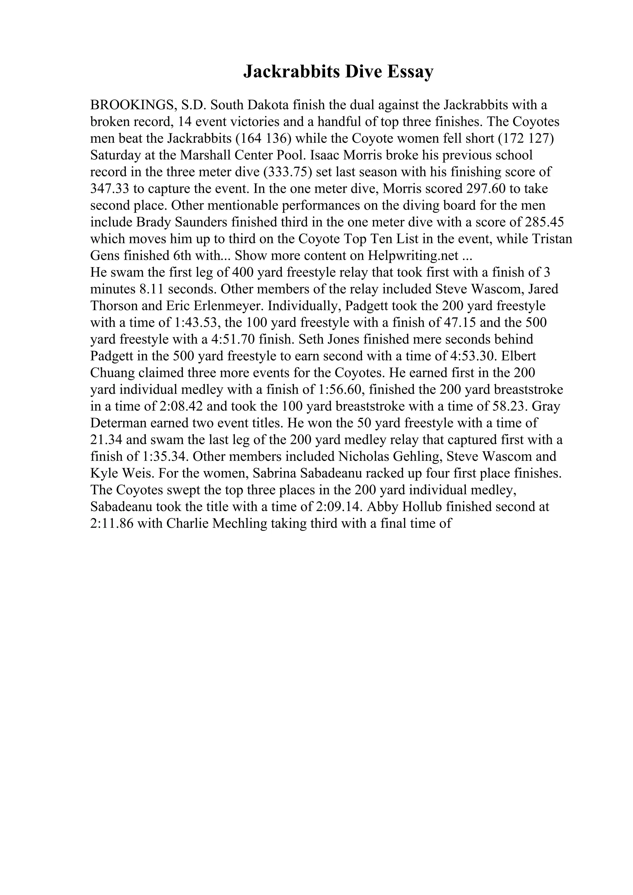 Jackrabbits Dive Essay
BROOKINGS, S.D. South Dakota finish the dual against the Jackrabbits with a
broken record, 14 event victories and a handful of top three finishes. The Coyotes
men beat the Jackrabbits (164 136) while the Coyote women fell short (172 127)
Saturday at the Marshall Center Pool. Isaac Morris broke his previous school
record in the three meter dive (333.75) set last season with his finishing score of
347.33 to capture the event. In the one meter dive, Morris scored 297.60 to take
second place. Other mentionable performances on the diving board for the men
include Brady Saunders finished third in the one meter dive with a score of 285.45
which moves him up to third on the Coyote Top Ten List in the event, while Tristan
Gens finished 6th with... Show more content on Helpwriting.net ...
He swam the first leg of 400 yard freestyle relay that took first with a finish of 3
minutes 8.11 seconds. Other members of the relay included Steve Wascom, Jared
Thorson and Eric Erlenmeyer. Individually, Padgett took the 200 yard freestyle
with a time of 1:43.53, the 100 yard freestyle with a finish of 47.15 and the 500
yard freestyle with a 4:51.70 finish. Seth Jones finished mere seconds behind
Padgett in the 500 yard freestyle to earn second with a time of 4:53.30. Elbert
Chuang claimed three more events for the Coyotes. He earned first in the 200
yard individual medley with a finish of 1:56.60, finished the 200 yard breaststroke
in a time of 2:08.42 and took the 100 yard breaststroke with a time of 58.23. Gray
Determan earned two event titles. He won the 50 yard freestyle with a time of
21.34 and swam the last leg of the 200 yard medley relay that captured first with a
finish of 1:35.34. Other members included Nicholas Gehling, Steve Wascom and
Kyle Weis. For the women, Sabrina Sabadeanu racked up four first place finishes.
The Coyotes swept the top three places in the 200 yard individual medley,
Sabadeanu took the title with a time of 2:09.14. Abby Hollub finished second at
2:11.86 with Charlie Mechling taking third with a final time of
 