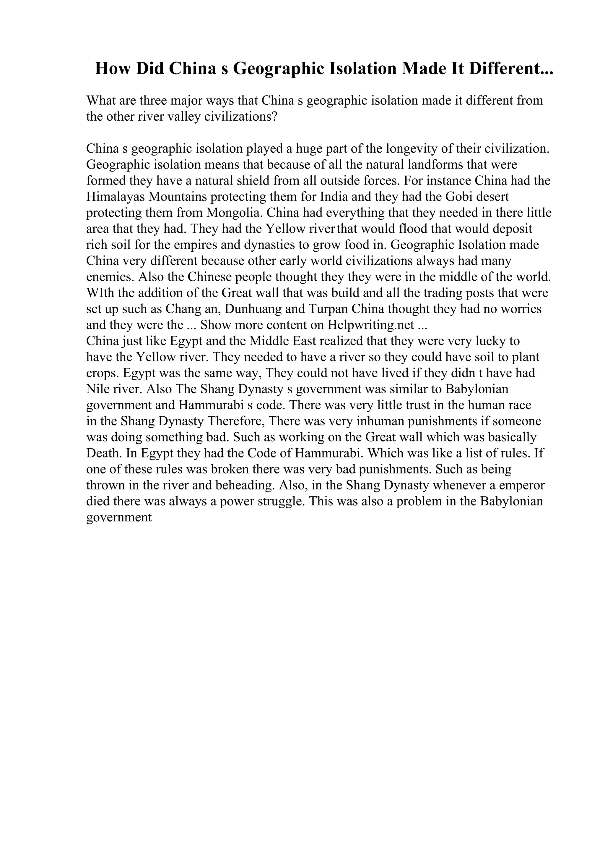 How Did China s Geographic Isolation Made It Different...
What are three major ways that China s geographic isolation made it different from
the other river valley civilizations?
China s geographic isolation played a huge part of the longevity of their civilization.
Geographic isolation means that because of all the natural landforms that were
formed they have a natural shield from all outside forces. For instance China had the
Himalayas Mountains protecting them for India and they had the Gobi desert
protecting them from Mongolia. China had everything that they needed in there little
area that they had. They had the Yellow riverthat would flood that would deposit
rich soil for the empires and dynasties to grow food in. Geographic Isolation made
China very different because other early world civilizations always had many
enemies. Also the Chinese people thought they they were in the middle of the world.
WIth the addition of the Great wall that was build and all the trading posts that were
set up such as Chang an, Dunhuang and Turpan China thought they had no worries
and they were the ... Show more content on Helpwriting.net ...
China just like Egypt and the Middle East realized that they were very lucky to
have the Yellow river. They needed to have a river so they could have soil to plant
crops. Egypt was the same way, They could not have lived if they didn t have had
Nile river. Also The Shang Dynasty s government was similar to Babylonian
government and Hammurabi s code. There was very little trust in the human race
in the Shang Dynasty Therefore, There was very inhuman punishments if someone
was doing something bad. Such as working on the Great wall which was basically
Death. In Egypt they had the Code of Hammurabi. Which was like a list of rules. If
one of these rules was broken there was very bad punishments. Such as being
thrown in the river and beheading. Also, in the Shang Dynasty whenever a emperor
died there was always a power struggle. This was also a problem in the Babylonian
government
 