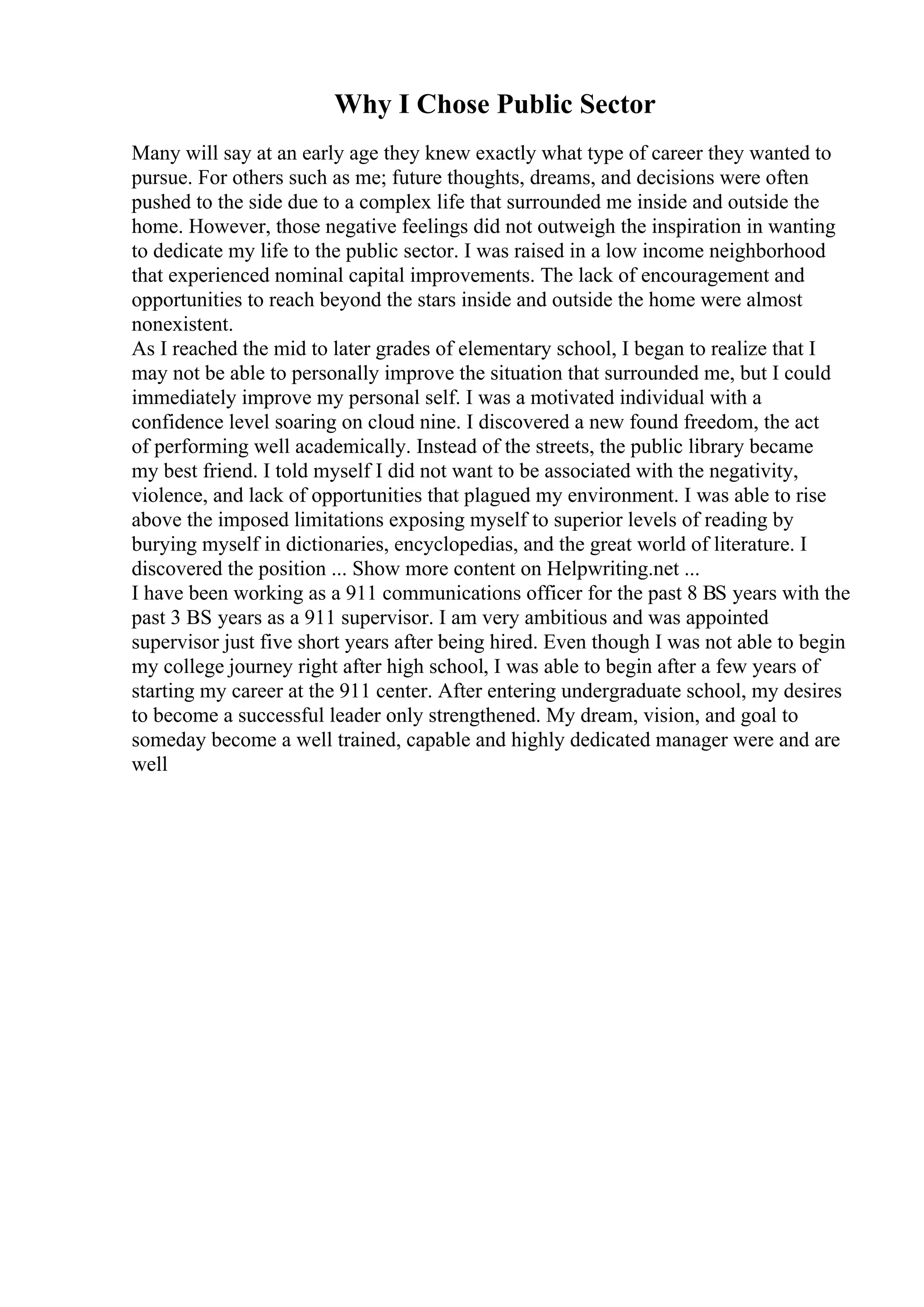 Why I Chose Public Sector
Many will say at an early age they knew exactly what type of career they wanted to
pursue. For others such as me; future thoughts, dreams, and decisions were often
pushed to the side due to a complex life that surrounded me inside and outside the
home. However, those negative feelings did not outweigh the inspiration in wanting
to dedicate my life to the public sector. I was raised in a low income neighborhood
that experienced nominal capital improvements. The lack of encouragement and
opportunities to reach beyond the stars inside and outside the home were almost
nonexistent.
As I reached the mid to later grades of elementary school, I began to realize that I
may not be able to personally improve the situation that surrounded me, but I could
immediately improve my personal self. I was a motivated individual with a
confidence level soaring on cloud nine. I discovered a new found freedom, the act
of performing well academically. Instead of the streets, the public library became
my best friend. I told myself I did not want to be associated with the negativity,
violence, and lack of opportunities that plagued my environment. I was able to rise
above the imposed limitations exposing myself to superior levels of reading by
burying myself in dictionaries, encyclopedias, and the great world of literature. I
discovered the position ... Show more content on Helpwriting.net ...
I have been working as a 911 communications officer for the past 8 ВЅ years with the
past 3 ВЅ years as a 911 supervisor. I am very ambitious and was appointed
supervisor just five short years after being hired. Even though I was not able to begin
my college journey right after high school, I was able to begin after a few years of
starting my career at the 911 center. After entering undergraduate school, my desires
to become a successful leader only strengthened. My dream, vision, and goal to
someday become a well trained, capable and highly dedicated manager were and are
well
 