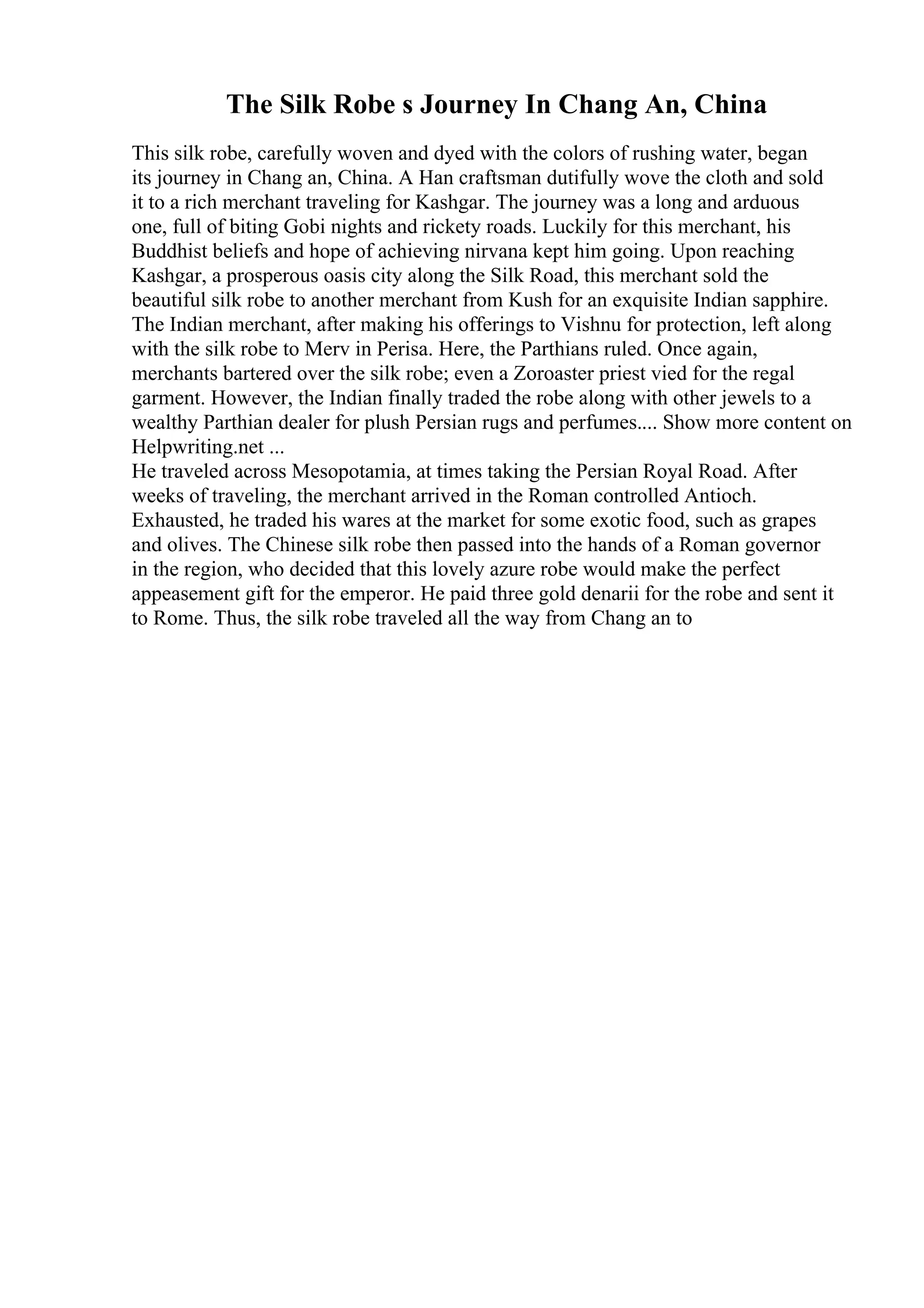 The Silk Robe s Journey In Chang An, China
This silk robe, carefully woven and dyed with the colors of rushing water, began
its journey in Chang an, China. A Han craftsman dutifully wove the cloth and sold
it to a rich merchant traveling for Kashgar. The journey was a long and arduous
one, full of biting Gobi nights and rickety roads. Luckily for this merchant, his
Buddhist beliefs and hope of achieving nirvana kept him going. Upon reaching
Kashgar, a prosperous oasis city along the Silk Road, this merchant sold the
beautiful silk robe to another merchant from Kush for an exquisite Indian sapphire.
The Indian merchant, after making his offerings to Vishnu for protection, left along
with the silk robe to Merv in Perisa. Here, the Parthians ruled. Once again,
merchants bartered over the silk robe; even a Zoroaster priest vied for the regal
garment. However, the Indian finally traded the robe along with other jewels to a
wealthy Parthian dealer for plush Persian rugs and perfumes.... Show more content on
Helpwriting.net ...
He traveled across Mesopotamia, at times taking the Persian Royal Road. After
weeks of traveling, the merchant arrived in the Roman controlled Antioch.
Exhausted, he traded his wares at the market for some exotic food, such as grapes
and olives. The Chinese silk robe then passed into the hands of a Roman governor
in the region, who decided that this lovely azure robe would make the perfect
appeasement gift for the emperor. He paid three gold denarii for the robe and sent it
to Rome. Thus, the silk robe traveled all the way from Chang an to
 