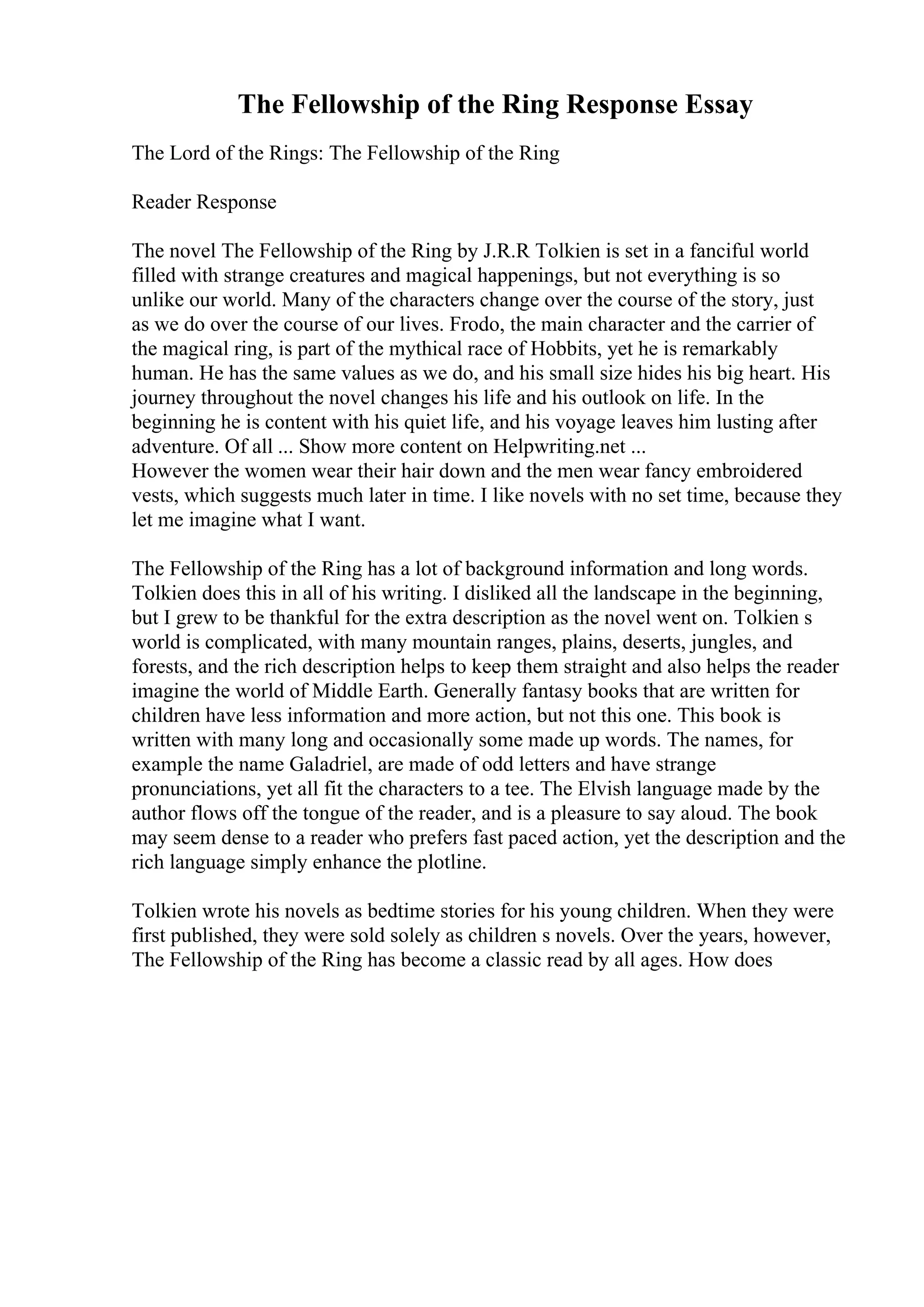The Fellowship of the Ring Response Essay
The Lord of the Rings: The Fellowship of the Ring
Reader Response
The novel The Fellowship of the Ring by J.R.R Tolkien is set in a fanciful world
filled with strange creatures and magical happenings, but not everything is so
unlike our world. Many of the characters change over the course of the story, just
as we do over the course of our lives. Frodo, the main character and the carrier of
the magical ring, is part of the mythical race of Hobbits, yet he is remarkably
human. He has the same values as we do, and his small size hides his big heart. His
journey throughout the novel changes his life and his outlook on life. In the
beginning he is content with his quiet life, and his voyage leaves him lusting after
adventure. Of all ... Show more content on Helpwriting.net ...
However the women wear their hair down and the men wear fancy embroidered
vests, which suggests much later in time. I like novels with no set time, because they
let me imagine what I want.
The Fellowship of the Ring has a lot of background information and long words.
Tolkien does this in all of his writing. I disliked all the landscape in the beginning,
but I grew to be thankful for the extra description as the novel went on. Tolkien s
world is complicated, with many mountain ranges, plains, deserts, jungles, and
forests, and the rich description helps to keep them straight and also helps the reader
imagine the world of Middle Earth. Generally fantasy books that are written for
children have less information and more action, but not this one. This book is
written with many long and occasionally some made up words. The names, for
example the name Galadriel, are made of odd letters and have strange
pronunciations, yet all fit the characters to a tee. The Elvish language made by the
author flows off the tongue of the reader, and is a pleasure to say aloud. The book
may seem dense to a reader who prefers fast paced action, yet the description and the
rich language simply enhance the plotline.
Tolkien wrote his novels as bedtime stories for his young children. When they were
first published, they were sold solely as children s novels. Over the years, however,
The Fellowship of the Ring has become a classic read by all ages. How does
 