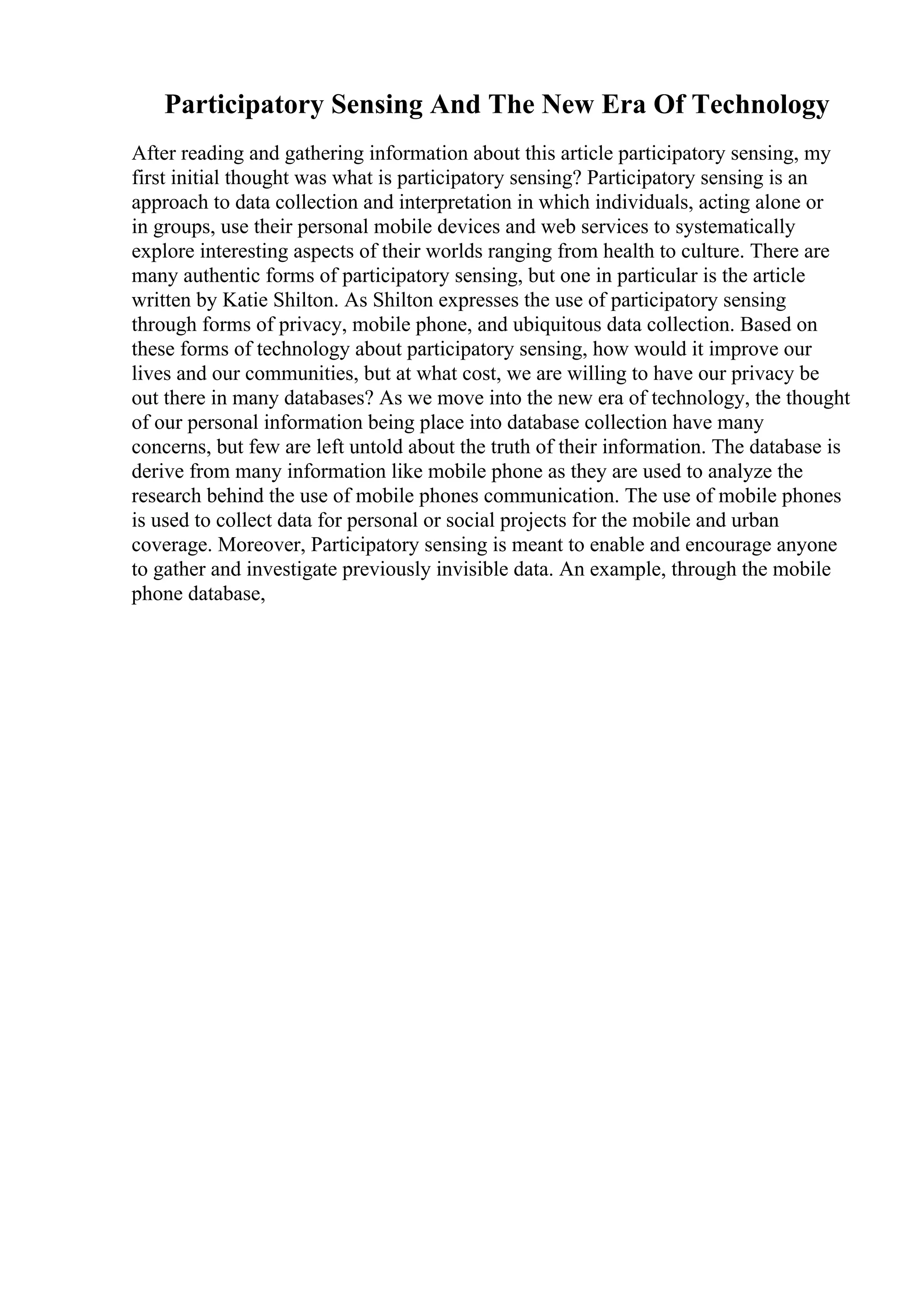 Participatory Sensing And The New Era Of Technology
After reading and gathering information about this article participatory sensing, my
first initial thought was what is participatory sensing? Participatory sensing is an
approach to data collection and interpretation in which individuals, acting alone or
in groups, use their personal mobile devices and web services to systematically
explore interesting aspects of their worlds ranging from health to culture. There are
many authentic forms of participatory sensing, but one in particular is the article
written by Katie Shilton. As Shilton expresses the use of participatory sensing
through forms of privacy, mobile phone, and ubiquitous data collection. Based on
these forms of technology about participatory sensing, how would it improve our
lives and our communities, but at what cost, we are willing to have our privacy be
out there in many databases? As we move into the new era of technology, the thought
of our personal information being place into database collection have many
concerns, but few are left untold about the truth of their information. The database is
derive from many information like mobile phone as they are used to analyze the
research behind the use of mobile phones communication. The use of mobile phones
is used to collect data for personal or social projects for the mobile and urban
coverage. Moreover, Participatory sensing is meant to enable and encourage anyone
to gather and investigate previously invisible data. An example, through the mobile
phone database,
 